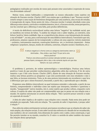 pedagógicos realizados por escolas de nosso país possam estar associados à expressão de nossa
rica diversidade cultural?
	 Muitas vezes, somos habituados a compreender os nossos educandos como sujeitos em
situação de fracasso escolar. Charlot (2007) nos ensina que o problema é que “fracasso escolar”
remete sempre a uma noção de fenômenos designados por uma ausência, uma recusa de estudar,
à transgressão de regras. Desse ponto de vista, o fracasso escolar é sempre abordado como uma
diferença entre alunos, currículos e estabelecimentos, isto é, o fracasso escolar, nessa perspectiva,
nos faz concluir que a diferença é uma falta, pois produz deficiências.	
	 A teoria da deficiência sociocultural realiza uma leitura “negativa” da realidade social, que
se manifesta em termos de faltas. “A análise da relação com o saber implica, ao contrário, uma
leitura ‘positiva’ desta realidade: liga-se a experiência dos alunos a sua interpretação do mundo,
a sua atividade”5 , ou seja, para a estruturação de uma didática intercultural, é necessário que nós,
professores, sejamos capazes de ler/compreender a cultura em seus aspectos visíveis (materiais
– cerâmica, instrumentos musicais, construções históricas etc.) e invisíveis (imateriais – festas
religiosas e populares, danças, modos de culinária, cantorias, relações sociais e familiares, etc.):
A leitura negativa é a forma como as categorias dominantes veem as
dominadas... Mas, então, o que fazer? O que seria uma
leitura positiva?
Praticar uma leitura positiva é prestar atenção também ao que as
pessoas fazem, conseguem, têm e são, e não somente àquilo em que elas
falham e às suas carências6.

	
	
	 O problema é, portanto, de ordem epistemológica e metodológica. Praticar uma leitura
positiva é mais do que perceber conhecimentos adquiridos além das carências. É ler de outra
maneira o que é lido como lacuna. Charlot (2007), diante de uma situação de fracasso escolar,
realiza uma leitura positiva ao perguntar o que está acontecendo com esse estudante e não o
que falta, as lacunas existentes. Trata-se de uma postura interessada em reconhecer o que leva
a diferenças (por que o aluno fracassa?), buscando, a partir daí, o aprendizado que o desafia.
	 Propomos uma didática intercultural, na qual tentamos entender o educando, a partir da sua
história, compreendendo o indivíduo como um sujeito que interpreta, interfere e questiona o
mundo, “inaugurando” outros mundos, isto é, como sujeito que produz cultura, enquanto curte
cultura. O sujeito do saber não pode ser compreendido sem que se pense em sua relação com o
mundo. Os sujeitos estruturam-se através desta relação. “Não é possível pensar somente a razão
em separado do mundo.”7
	 A ideia de saber implica a de sujeito e suas relações com o mundo. Nada nesta área pode ser
estudado em separado. Tudo está em relação. “Se a questão do saber é importante, é porque saber
é relação.”8
	 Para além da ordem estritamente racional, precisamos reconhecer que as relações de saber são
mais amplas, são relações sociais. E este saber social não enfrenta só o desafio de ser reconhecido,
mas também o de ser construído. Esta dimensão do sujeito com o saber, como construção, é que
lhe permite instalar-se no mundo, constituí-lo. O valor e o sentido do saber também vão nascer
das relações dessa apropriação.
5	
6	
7	
8	

CHARLOT, 2007, p.30
CHARLOT, 2007, p.30
CHARLOT, 2007, p.60
CHARLOT, 2007, p.61

11

 