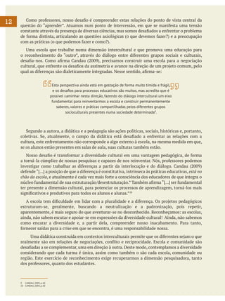 12

	 Como professores, nosso desafio é compreender estas relações do ponto de vista central da
questão do “aprender”. Atuamos num ponto de intercessão, em que se manifesta uma tensão
constante através da presença de diversas ciências, mas somos desafiados a enfrentar o problema
de forma distinta, articulando as questões axiológicas (o que devemos fazer?) e a preocupação
com as práticas (o que podemos fazer e como?).
	 Uma escola que trabalhe numa dimensão intercultural e que promova uma educação para
o reconhecimento do “outro”, através do diálogo entre diferentes grupos sociais e culturais,
desafia-nos. Como afirma Candau (2009), precisamos construir uma escola para a negociação
cultural, que enfrente os desafios da assimetria e avance na direção de um projeto comum, pelo
qual as diferenças são dialeticamente integradas. Nesse sentido, afirma-se:
Esta perspectiva ainda está em gestação de forma muito tímida e frágil,
e os desafios para processos educativos são muitos, mas acredito que é
possível caminhar nesta direção, fazendo do diálogo intercultural um eixo
fundamental para reinventarmos a escola e construir permanentemente
saberes, valores e práticas compartilhadas pelos diferentes grupos
socioculturais presentes numa sociedade determinada9.

	 Segundo a autora, a didática e a pedagogia são ações políticas, sociais, históricas e, portanto,
coletivas. Se, atualmente, o campo da didática está desafiado a enfrentar as relações com a
cultura, este enfrentamento não corresponde a algo externo à escola, na mesma medida em que,
se os alunos estão presentes em salas de aula, suas culturas também estão.
	 Nosso desafio é transformar a diversidade cultural em uma vantagem pedagógica, de forma
a torná-la cúmplice de nossas pesquisas e capazes de nos reinventar. Nós, professores podemos
investigar como trabalhar as diferenças a partir da interlocução e do diálogo. Candau (2009)
defende “[...] a posição de que a diferença é constitutiva, intrínseca às práticas educativas, está no
chão da escola, e atualmente é cada vez mais forte a consciência dos educadores de que integra o
núcleo fundamental de sua estruturação/desestruturação.” Também afirma “[...] ser fundamental
ter presente a dimensão cultural, para potenciar os processos de aprendizagem, torná-los mais
significativos e produtivos para todos os alunos e alunas.”10
	 A escola tem dificuldade em lidar com a pluralidade e a diferença. Os projetos pedagógicos
estruturam-se, geralmente, buscando a neutralização e a padronização, pois repetir,
aparentemente, é mais seguro do que aventurar-se no desconhecido. Reconheçamos: as escolas,
ainda, não sabem escutar e apoiar-se em expressões da diversidade cultural! Ainda, não sabemos
como encarar a diversidade e, a partir dela, compreender nosso inacabamento. Para tanto,
fornecer saídas para a crise em que se encontra, é uma responsabilidade nossa.
Uma didática construída em contextos interculturais permite que os diferentes sejam o que
realmente são em relações de negociações, conflito e reciprocidade. Escola e comunidade são
desafiadas a se complementar, uma em direção à outra. Deste modo, contemplamos a diversidade
considerando que cada turma é única, assim como também o são cada escola, comunidade ou
região. Este exercício de reconhecimento exige recuperarmos a dimensão pesquisadora, tanto
dos professores, quanto dos estudantes.

9	 CANDAU, 2009, p. 60
10	 CANDAU, 2009, p. 60

 
