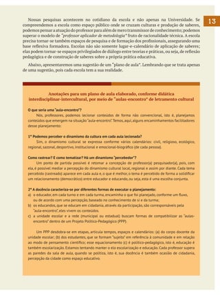Nossas pesquisas acontecem no cotidiano da escola e não apenas na Universidade. Se
compreendemos a escola como espaço público onde se cruzam culturas e produção de saberes,
podemos pensar a atuação do professor para além de mero transmissor de conhecimento; podemos
superar o modelo de “professor aplicador de metodologia” fruto de racionalidade técnica. A escola
precisa tornar-se também espaços de pesquisa e de formação dos profissionais, assegurando uma
base reflexiva formadora. Escolas não são somente lugar-e-calendário de aplicação de saberes;
elas podem tornar-se espaços privilegiados de diálogo entre teorias e práticas, ou seja, de reflexão
pedagógica e de construção de saberes sobre a própria prática educativa.
	 Abaixo, apresentaremos uma sugestão de um “plano de aula”. Lembrando que se trata apenas
de uma sugestão, pois cada escola tem a sua realidade.

Anotações para um plano de aula elaborado, conforme didática
interdisciplinar-intercultural, por meio de “aulas-encontro” de letramento cultural
O que seria uma “aula-encontro”?
	
Nós, professores, podemos lecionar conteúdos de forma não convencional, isto é, planejamos
conteúdos que emergem na situação “aula-encontro”. Temos, aqui, alguns encaminhamentos facilitadores
desse planejamento:
1º Podemos perceber o dinamismo da cultura em cada aula lecionada?
	
Sim, o dinamismo cultural se expressa conforme vários calendários: civil, religioso, ecológico,
regional, sazonal, desportivo, institucional e emocional-biográfico (de cada pessoa).
Como rastrear? E como tematizar? Há um dinamismo “percebedor”?
	
Um ponto de partida possível é retomar a concepção de professor(a) pesquisador(a), pois, com
ela, é possível mediar a percepção do dinamismo cultural local, regional e assim por diante. Cada tema
percebido (rastreado) aparece em cada aula e, o que é melhor, o tema é percebido de forma a solidificar
um relacionamento (democrático) entre educador e educando, ou seja, esta é uma escolha conjunta.
2º A docência caracteriza-se por diferentes formas de executar o planejamento:
a)	 o educador, em cada turno e em cada turma, encaminha o que foi planejado, conforme um fluxo, 	
ou de acordo com uma percepção, baseado no conhecimento de si e da turma;
b)	 os educandos, que se educam em cidadania, através da participação, são corresponsáveis pela 		
“aula-encontro”, eles vivem os conteúdos.
c)	 a unidade escolar e a rede (municipal ou estadual) buscam formas de compatibilizar as “aulasencontro” dentro de um Projeto Político-Pedagógico (PPP).
	
		
Um PPP desdobra-se em etapas, articula tempos, espaços e calendários: (a) do corpo docente da
unidade escolar; (b) dos estudantes, que se formam “sujeito” em referência à comunidade e em relação
ao modo de pensamento científico; esse equacionamento (c) é político-pedagógico, isto é, educação é
também escolarização. Estamos tentando manter o elo escolarização e educação. Cada professor supera
as paredes da sala de aula, quando se politiza, isto é, sua docência é também ocasião de cidadania,
percepção da cidade como espaço educativo.
		

13

 