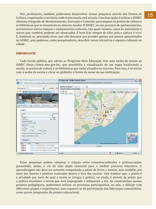 Nós, professores, também, poderemos desenvolver nossas pesquisas através dos Pontos de
Cultura, respeitando o território onde nossa escola está situada. Uma boa opção é utilizar o SIMEC
(Sistema Integrado de Monitoramento, Execução e Controle) para mapear os pontos de cultura e
as bibliotecas que se encontram no entorno escolar. O SIMEC, no seu processo de aprimoramento,
acrescentará outros espaços e equipamentos culturais, tais quais museus, casas do patrimônio e
outros que, também, poderão ser observados. É bom ficar sempre de olho, pois a cultura é viva!
E, lembrem-se, pensando nisso, que não devemos nos prender apenas nos pontos apresentados
no SIMEC, pois podemos, como pesquisadores, descobrir novas iniciativas e espaços culturais na
cidade.
IMPORTANTE
	 Cada escola pública, que aderiu ao Programa Mais Educação, tem uma senha de acesso ao
SIMEC (http://simec.mec.gov.br), que possibilita a visualização de um mapa localizando a
escola, os pontos de cultura e as bibliotecas que estão situados no entorno. Para isso, é só entrar
com a senha da escola e clicar no globinho à frente do nome da sua instituição.

	 Essas pesquisas podem valorizar a relação entre conceitos/reflexões x práticas/ações,
garantindo, assim, a via de mão dupla essencial para o melhor processo educativo. A
aprendizagem não deve ser somente conquistada a partir de livros e teorias, mas também, por
meio dos fazeres e práticas realizadas dentro e fora das escolas. Vale lembrar que, a práxis é
a atividade por meio da qual a teoria se integra à prática, ou ainda, é através da práxis que
a prática reconhece a teoria que está impregnada e subjacente a ela. Ao construirmos nossos
projetos pedagógicos, poderemos utilizar os processos participativos, ou seja, o diálogo com
diferentes grupos e experiências, sem esquecer-se da participação das lideranças comunitárias,
como partes integrantes do projeto educacional.

15

 