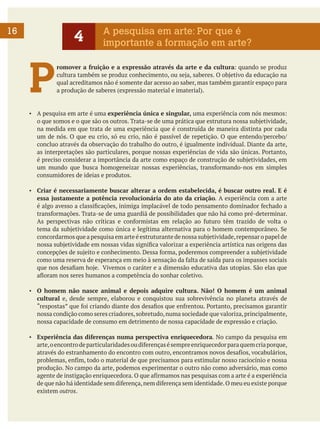 16

4

P

A pesquisa em arte: Por que é
importante a formação em arte?

romover a fruição e a expressão através da arte e da cultura: quando se produz
cultura também se produz conhecimento, ou seja, saberes. O objetivo da educação na
qual acreditamos não é somente dar acesso ao saber, mas também garantir espaço para
a produção de saberes (expressão material e imaterial).

▪	 A pesquisa em arte é uma experiência única e singular, uma experiência com nós mesmos:
o que somos e o que são os outros. Trata-se de uma prática que estrutura nossa subjetividade,
na medida em que trata de uma experiência que é construída de maneira distinta por cada
um de nós. O que eu crio, só eu crio, não é passível de repetição. O que entendo/percebo/
concluo através da observação do trabalho do outro, é igualmente individual. Diante da arte,
as interpretações são particulares, porque nossas experiências de vida são únicas. Portanto,
é preciso considerar a importância da arte como espaço de construção de subjetividades, em
um mundo que busca homogeneizar nossas experiências, transformando-nos em simples
consumidores de ideias e produtos.
▪	 Criar é necessariamente buscar alterar a ordem estabelecida, é buscar outro real. E é
essa justamente a potência revolucionária do ato da criação. A experiência com a arte
é algo avesso a classificações, inimiga implacável de todo pensamento dominador fechado a
transformações. Trata-se de uma guardiã de possibilidades que não há como pré-determinar.
As perspectivas não críticas e conformistas em relação ao futuro têm trazido de volta o
tema da subjetividade como única e legítima alternativa para o homem contemporâneo. Se
concordarmos que a pesquisa em arte é estruturante de nossa subjetividade, repensar o papel de
nossa subjetividade em nossas vidas significa valorizar a experiência artística nas origens das
concepções de sujeito e conhecimento. Dessa forma, poderemos compreender a subjetividade
como uma reserva de esperança em meio à sensação da falta de saída para os impasses sociais
que nos desafiam hoje. Vivemos o caráter e a dimensão educativa das utopias. São elas que
afloram nos seres humanos a competência do sonhar coletivo.
▪	 O homem não nasce animal e depois adquire cultura. Não! O homem é um animal
cultural e, desde sempre, elaborou e conquistou sua sobrevivência no planeta através de
“respostas” que foi criando diante dos desafios que enfrentou. Portanto, precisamos garantir
nossa condição como seres criadores, sobretudo, numa sociedade que valoriza, principalmente,
nossa capacidade de consumo em detrimento de nossa capacidade de expressão e criação.
▪	 Experiência das diferenças numa perspectiva enriquecedora. No campo da pesquisa em
arte, o encontro de particularidades ou diferenças é sempre enriquecedor para quem cria porque,
através do estranhamento do encontro com outro, encontramos novos desafios, vocabulários,
problemas, enfim, todo o material de que precisamos para estimular nosso raciocínio e nossa
produção. No campo da arte, podemos experimentar o outro não como adversário, mas como
agente de instigação enriquecedora. O que afirmamos nas pesquisas com a arte é a experiência
de que não há identidade sem diferença, nem diferença sem identidade. O meu eu existe porque
existem outros.

 