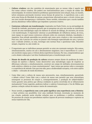 ▪	 Cultura criadora: um dos caminhos de emancipação para as nossas vidas é aquele que
frui numa cultura criadora. Ela poderá nos instrumentalizar para a criação de saídas não
estereotipadas. Se existem inúmeros problemas aparentemente sem solução, hoje, no mundo,
talvez estejamos precisando inventar novas formas de pensá-los. A experiência com a arte
seria uma forma de liberdade do pensar, proporcionar alternativas para o círculo vicioso que
nos tem trazido desesperança e sofrimento. Nesse sentido, reiteramos que a escola também
precisa abandonar velhos hábitos que impedem o processo criativo.
▪	 Contornos culturais em transformação: inspirados em Paulo Freire, ou na antropofagia de
Oswald de Andrade, precisamos garantir que as pesquisas em arte nas escolas se constituam
através de uma metodologia capaz de elaborar-se através de diálogo, de encontro, de escuta
e de transformação. É importante valorizar as possibilidades de influência mútua, de troca,
num espaço no qual nossos contornos culturais estão em constante ebulição, inacabados e
inquietos. Essa atitude aprendida nos permite agir como seres criadores e não consumidores.
Para isso, não é preciso ser artista ou possuir uma formação especializada em arte, é preciso
usar o método artístico, ou seja, investigar sem normas fixas e questionar tudo. Descobrir
sempre, inquietar-se, não render-se.
▪	 É importante que os indivíduos possam permitir-se estar em constante mutação. Nós somos,
simultaneamente, muitos em um e absolutamente singulares. Isso é maravilhoso! E a arte é
um excelente espaço para a vivência desta experiência humana. Por isso, compreendemos que
a arte aliada à educação é um fator fundamental para a transformação social.
▪	 Diante do desafio da produção da cultura estamos sempre diante do problema da interrelação de sujeitos e objetos. Como desenvolver uma metodologia capaz de respeitar as
diferenças culturais e, simultaneamente, construir um campo de múltiplos atravessamentos
onde sujeitos e objetos se criam constantemente? Aqui, temos que pensar sobre a concepção
e a experiência de método. Este que tem sido, para a modernidade europeia, o elo entre sujeito
x objeto – colocados de modo dicotômico.
▪	 Como lidar com a cultura de massa sem preconceito, mas, simultaneamente, garantindo
o debate crítico? Como lidar com a cultura de massa sem permitir que seus estereótipos
estanquem os processos de criação e, consequentemente, a produção de subjetividades?
Como garantir uma prática que ofereça condições às partes envolvidas de se influenciarem
mutuamente? Como sugestão, podemos indicar o caderno Comunicação e Uso de Mídias que
pontua a relação cultura de massa e meios de comunicação.
▪	 Nesse sentido, a experiência com a arte pode significar uma experiência com a História:
o fazer artístico nos possibilita viver uma realidade ficcional, inventada no momento de
sua criação, podendo assim elucidar soluções para os problemas e conflitos cotidianos.
	 No processo de criação nos percebemos sujeitos capazes de provocar mudanças e rupturas na
nossa trajetória de vida.

17

 