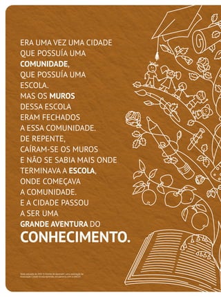 ERA UMA VEZ UMA CIDADE
QUE POSSUÍA UMA
COMUNIDADE,
QUE POSSUÍA UMA
ESCOLA.
MAS OS MUROS
DESSA ESCOLA
ERAM FECHADOS
A ESSA COMUNIDADE.
DE REPENTE,
CAÍRAM-SE OS MUROS
E NÃO SE SABIA MAIS ONDE
TERMINAVA A ESCOLA,
ONDE COMEÇAVA
A COMUNIDADE.
E A CIDADE PASSOU
A SER UMA
GRANDE AVENTURA DO

CONHECIMENTO.
Texto extraído do DVD "O Direito de Aprender", uma realização da
Associação Cidade Escola Aprendiz, em parceria com a UNICEF.

 