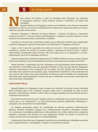 5

18

As linguagens

N

este caderno de Cultura e Artes do Programa Mais Educação, são utilizadas
as linguagens artísticas: visual, musical, corporal e dramática, em função das
atividades.
Quando falamos em linguagem, estamos nos referindo a uma forma de expressão
individual ou coletiva, um universo comunicacional composto por signos que podem ser visuais,
auditivos, gestuais, entre outros.
	 Portanto, linguagem é diferente de língua (idioma) – conjunto de palavras e expressões
usadas por um povo – e tem um caráter mais abrangente e complexo no que diz respeito às várias
maneiras de representar ideias, sentimentos, realidades.
	 Levando-se em conta que os indivíduos podem usar os diferentes sentidos para compreender
e produzir linguagem, é possível irmos além e nos referirmos às “linguagens artísticas”.
	 Como a arte é uma das expressões da cultura de um povo e fonte inesgotável de leitura
metafórica e poética do mundo, ela poderá traduzir o pensamento sensível sobre o “objeto”
representado, congregando signos diversos. São estes signos que, ao se agruparem e se interrelacionarem, vão criar as linguagens artísticas.
	 Cada uma destas áreas, apesar de composta por um “alfabeto” distinto, tem em comum a relação
íntima que estabelece com a diversidade dos contextos socioculturais dos grupos envolvidos.
	 Nesse processo, é importante que nós, educadores, nos posicionemos como pesquisadores,
com abertura e curiosidade, para que possamos descobrir a força com que algumas linguagens
artísticas relacionam-se com a população de sua região. Isto não significa que tenhamos que
concordar com o gosto de nossos alunos, aqui, o importante é respeitá-lo. Certas expressões da
arte, mais do que outras, têm raízes profundas na cultura de uma localidade, são consideradas
identidade para aquela população e fazem com que os indivíduos se envolvam e participem de
uma forma mais contundente.
LINGUAGEM VISUAL
	 Quando falamos em linguagem visual, estamos nos referindo às diversas formas utilizadas
pelos indivíduos para criar e produzir imagens, assim como à capacidade de cada um para
perceber, sensivelmente, analisar e refletir sobre as imagens geradas nas mais diversas épocas e
contextos socioculturais.
	 De acordo com este universo, uma “imagem” pode ser considerada como conjunto de elementos
visuais que, ao se organizarem e se inter-relacionarem, permite significados, informações e
sensações, com vários níveis de complexidade.
	 As imagens produzidas podem ser classificadas de diversas maneiras: bidimensionais
(pintura, desenho, fotografia, colagem etc.), tridimensionais (escultura, instalação, cenários
etc.), artesanais, tecnológicas (audiovisual, vídeo-grafismo etc.), enfim, muitas são as categorias
possíveis; entretanto, esta divisão tem uma importância técnica em relação ao processo de
criação, às estruturas da composição e à comunicabilidade.
	 Fundamental é perceber que a linguagem visual deve ser construída com a liberdade necessária
para a experimentação, a investigação, a criação e a descoberta do mundo.

 
