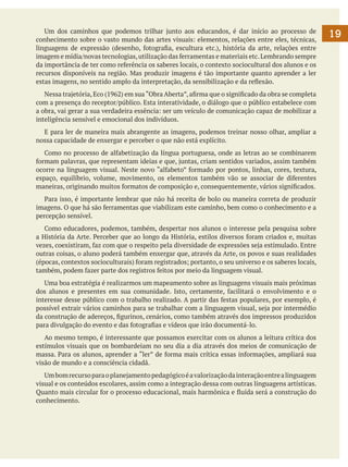 Um dos caminhos que podemos trilhar junto aos educandos, é dar início ao processo de
conhecimento sobre o vasto mundo das artes visuais: elementos, relações entre eles, técnicas,
linguagens de expressão (desenho, fotografia, escultura etc.), história da arte, relações entre
imagem e mídia/novas tecnologias, utilização das ferramentas e materiais etc. Lembrando sempre
da importância de ter como referência os saberes locais, o contexto sociocultural dos alunos e os
recursos disponíveis na região. Mas produzir imagens é tão importante quanto aprender a ler
estas imagens, no sentido amplo da interpretação, da sensibilização e da reflexão.
	 Nessa trajetória, Eco (1962) em sua “Obra Aberta”, afirma que o significado da obra se completa
com a presença do receptor/público. Esta interatividade, o diálogo que o público estabelece com
a obra, vai gerar a sua verdadeira essência: ser um veículo de comunicação capaz de mobilizar a
inteligência sensível e emocional dos indivíduos.
	 E para ler de maneira mais abrangente as imagens, podemos treinar nosso olhar, ampliar a
nossa capacidade de enxergar e perceber o que não está explícito.
	 Como no processo de alfabetização da língua portuguesa, onde as letras ao se combinarem
formam palavras, que representam ideias e que, juntas, criam sentidos variados, assim também
ocorre na linguagem visual. Neste novo “alfabeto” formado por pontos, linhas, cores, textura,
espaço, equilíbrio, volume, movimento, os elementos também vão se associar de diferentes
maneiras, originando muitos formatos de composição e, consequentemente, vários significados.
	 Para isso, é importante lembrar que não há receita de bolo ou maneira correta de produzir
imagens. O que há são ferramentas que viabilizam este caminho, bem como o conhecimento e a
percepção sensível.
	 Como educadores, podemos, também, despertar nos alunos o interesse pela pesquisa sobre
a História da Arte. Perceber que ao longo da História, estilos diversos foram criados e, muitas
vezes, coexistiram, faz com que o respeito pela diversidade de expressões seja estimulado. Entre
outras coisas, o aluno poderá também enxergar que, através da Arte, os povos e suas realidades
(épocas, contextos socioculturais) foram registrados; portanto, o seu universo e os saberes locais,
também, podem fazer parte dos registros feitos por meio da linguagem visual.
	 Uma boa estratégia é realizarmos um mapeamento sobre as linguagens visuais mais próximas
dos alunos e presentes em sua comunidade. Isto, certamente, facilitará o envolvimento e o
interesse desse público com o trabalho realizado. A partir das festas populares, por exemplo, é
possível extrair vários caminhos para se trabalhar com a linguagem visual, seja por intermédio
da construção de adereços, figurinos, cenários, como também através dos impressos produzidos
para divulgação do evento e das fotografias e vídeos que irão documentá-lo.
	 Ao mesmo tempo, é interessante que possamos exercitar com os alunos a leitura crítica dos
estímulos visuais que os bombardeiam no seu dia a dia através dos meios de comunicação de
massa. Para os alunos, aprender a “ler” de forma mais crítica essas informações, ampliará sua
visão de mundo e a consciência cidadã.
	 Um bom recurso para o planejamento pedagógico é a valorização da interação entre a linguagem
visual e os conteúdos escolares, assim como a integração dessa com outras linguagens artísticas.
Quanto mais circular for o processo educacional, mais harmônica e fluída será a construção do
conhecimento.

19

 