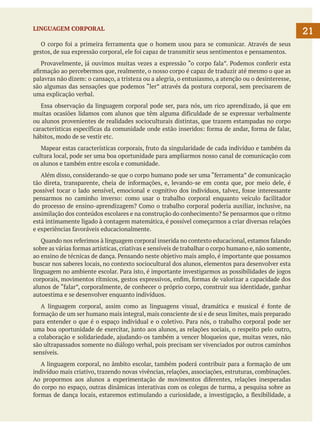 LINGUAGEM CORPORAL
	 O corpo foi a primeira ferramenta que o homem usou para se comunicar. Através de seus
gestos, de sua expressão corporal, ele foi capaz de transmitir seus sentimentos e pensamentos.
	 Provavelmente, já ouvimos muitas vezes a expressão “o corpo fala”. Podemos conferir esta
afirmação ao percebermos que, realmente, o nosso corpo é capaz de traduzir até mesmo o que as
palavras não dizem: o cansaço, a tristeza ou a alegria, o entusiasmo, a atenção ou o desinteresse,
são algumas das sensações que podemos “ler” através da postura corporal, sem precisarem de
uma explicação verbal.
	 Essa observação da linguagem corporal pode ser, para nós, um rico aprendizado, já que em
muitas ocasiões lidamos com alunos que têm alguma dificuldade de se expressar verbalmente
ou alunos provenientes de realidades socioculturais distintas, que trazem estampadas no corpo
características específicas da comunidade onde estão inseridos: forma de andar, forma de falar,
hábitos, modo de se vestir etc.
	 Mapear estas características corporais, fruto da singularidade de cada indivíduo e também da
cultura local, pode ser uma boa oportunidade para ampliarmos nosso canal de comunicação com
os alunos e também entre escola e comunidade.
	 Além disso, considerando-se que o corpo humano pode ser uma “ferramenta” de comunicação
tão direta, transparente, cheia de informações, e, levando-se em conta que, por meio dele, é
possível tocar o lado sensível, emocional e cognitivo dos indivíduos, talvez, fosse interessante
pensarmos no caminho inverso: como usar o trabalho corporal enquanto veículo facilitador
do processo de ensino-aprendizagem? Como o trabalho corporal poderia auxiliar, inclusive, na
assimilação dos conteúdos escolares e na construção do conhecimento? Se pensarmos que o ritmo
está intimamente ligado à contagem matemática, é possível começarmos a criar diversas relações
e experiências favoráveis educacionalmente.
	 Quando nos referimos à linguagem corporal inserida no contexto educacional, estamos falando
sobre as várias formas artísticas, criativas e sensíveis de trabalhar o corpo humano e, não somente,
ao ensino de técnicas de dança. Pensando neste objetivo mais amplo, é importante que possamos
buscar nos saberes locais, no contexto sociocultural dos alunos, elementos para desenvolver esta
linguagem no ambiente escolar. Para isto, é importante investigarmos as possibilidades de jogos
corporais, movimentos rítmicos, gestos expressivos, enfim, formas de valorizar a capacidade dos
alunos de “falar”, corporalmente, de conhecer o próprio corpo, construir sua identidade, ganhar
autoestima e se desenvolver enquanto indivíduos.
	 A linguagem corporal, assim como as linguagens visual, dramática e musical é fonte de
formação de um ser humano mais integral, mais consciente de si e de seus limites, mais preparado
para entender o que é o espaço individual e o coletivo. Para nós, o trabalho corporal pode ser
uma boa oportunidade de exercitar, junto aos alunos, as relações sociais, o respeito pelo outro,
a colaboração e solidariedade, ajudando-os também a vencer bloqueios que, muitas vezes, não
são ultrapassados somente no diálogo verbal, pois precisam ser vivenciados por outros caminhos
sensíveis.
	 A linguagem corporal, no âmbito escolar, também poderá contribuir para a formação de um
indivíduo mais criativo, trazendo novas vivências, relações, associações, estruturas, combinações.
Ao propormos aos alunos a experimentação de movimentos diferentes, relações inesperadas
do corpo no espaço, outras dinâmicas interativas com os colegas de turma, a pesquisa sobre as
formas de dança locais, estaremos estimulando a curiosidade, a investigação, a flexibilidade, a

21

 