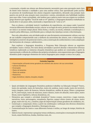a encenação, criando nos alunos um distanciamento necessário para uma percepção mais clara
do limite entre fantasia x realidade e para uma análise crítica. Este aprendizado pode auxiliar
no processo de transformação dos alunos enquanto espectadores, deixando uma posição mais
passiva em prol de uma atuação mais consciente e atenta, estendendo esta habilidade também
para suas vidas. Como curiosidade, vale lembrar que a palavra teatro tem sua origem no vocábulo
grego theatron que significa “local de onde se vê” (plateia). A linguagem dramática trabalhada na
escola deve ir um pouco além, mostrando a importância do “como se vê”.
	 Para os alunos, a atividade teatral é mediadora de experiências, um espaço onde é possível
vivenciar diferentes identidades sociais, colocar-se no lugar do outro, projetar seu mundo interior,
ser único e ao mesmo tempo plural. Desta forma, o teatro, na escola, estimula a socialização e o
respeito pelas diferenças, contribuindo para a redução das injustiças sociais e discriminação.
	 Para nós, educadores, esta atividade pode ser uma ferramenta extremamente valiosa a serviço
de um trabalho comprometido com a melhoria da autoestima dos alunos, com a valorização da
inteligência sensível e do potencial criativo, com a construção do conhecimento e com a ampliação
dos horizontes de crianças e adolescentes.
	 Para explorar a linguagem dramática, o Programa Mais Educação oferece as seguintes
atividades: teatro e leitura. Por meio destas atividades é possível abordar e desenvolver diversas
temáticas explorando as inúmeras situações dramáticas que podem ser construídas a partir da
representação e reflexão do cotidiano dos próprios estudantes, sem esquecermos que a linguagem
dramática pode congregar elementos de outras linguagens para compor a cena e/ou a peça.

Conteúdos Sugeridos
▪ Improvisações utilizando temas geradores do cotidiano dos alunos e de sua comunidade
▪ Leituras dramáticas
▪ Encenações
▪ Teatro de fantoches
▪ Teatro de sombras
▪ Pantomima
▪ Jogos dramáticos: objetos, situações, relações

▪	 Quais atividades da Linguagem Dramática podemos trabalhar na Educação Integral? Teatro,
teatro do oprimido, teatro de fantoches, teatro de sombras, teatro mudo, teatro do invisível,
teatro imagem, teatro de bonecos, leituras dramáticas, análise de peças, filmes e programas
de TV, intervenção, teatro de máscaras, teatro clássico, teatro do absurdo, teatro épico, teatro
fórum, teatro legislativo, leituras dramáticas, etc.
▪	 Elementos que compõe a atividade dramática? Gestos (corpo), exercícios e jogos teatrais,
narrativas, texto, personagens, sonoplastia, figurino, espaço cênico (teatro de arena, teatro
grego, teatro de rua, etc.), cenários, jogos de improvisação (temas geradores do cotidiano), etc.
▪	 Construção e composição cênica a partir da combinação e utilização dos diversos elementos
que compõe a linguagem dramática. Montagem da peça.
▪	 Contextualização do teatro e suas diferentes formas e estilos, ao longo do tempo, história do
teatro.
▪	 Saberes locais: representar e pesquisar temas cotidianos, construções e encenações de histórias
locais, sejam folclóricas, lendas, histórias reais, etc.

25

 