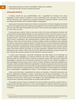 26

▪	 Apresentação da peça na escola, comunidade e debate com o público.
▪	 Articulação de idas ao teatro, formação de plateia.
LINGUAGEM MUSICAL
	 A música, através de suas especificidades, tem a capacidade de interagir com outras
linguagens e outras culturas. Comunica-se com a matemática com a literatura, com as ciências
sociais e humanas, com a arquitetura, com todas as formas de expressão artística e com as novas
tecnologias, permitindo vários trabalhos didático-pedagógicos.
	 Apenas, por um instante, fiquemos em silêncio, concentrados e tentemos imaginar um mundo
sem sons. Em seguida, façamos um esforço para imaginarmos um momento importante em nossas
vidas que não tenha sido acompanhado por música. Seria o mesmo que imaginar um mundo sem
luz, sem verde, sem vida.
	 Se pararmos para analisar, todos os sons que ouvimos são como instrumentos musicais não
convencionais tocando alguma melodia: os sons da natureza (o vento, os trovões a chuva), e os sons
da cidade (as vozes das pessoas, barulhos de carro, buzinas, trens, máquinas), tudo isto compõe a
paisagem sonora11, que nos traz o sentimento de pertencimento, de fazer parte dos ambientes nos
quais vivemos e transitamos. Nós experimentamos a música, todos os dias, em nosso cotidiano,
“ditando o ritmo” dos exercícios físicos, evitando a fadiga; criando um ambiente mais acolhedor
nas clínicas, restaurantes, empresas, igrejas; reunindo jovens no seu entretenimento, embalando
paixões; marcando as cerimônias da nossa sociedade; proporcionando o prazer da improvisação
e dos jogos infantis; impulsionando as festas populares e influenciando nossas emoções, quando
usada como fundo musical num filme ou em jogos eletrônicos. Olhando desta forma temos a
impressão de que a música “pulsa” cheia de vida nos diferentes ambientes nos quais vivemos. Por
que o mesmo não acontece, quando ela está inserida no contexto escolar?
	 A escola, como instituição, construída socialmente não pode abster-se de contemplar em
sua ação cotidiana pedagógica os contextos históricos dos quais surgiram as linguagens que
estão para além do currículo formal; a história da educação musical está associada à cultura da
humanidade e, portanto, faz-se necessário reconhecê-la e inseri-la como aliada ao trabalho e a
práxis pedagógica de cada escola. Como a cultura, a música é dinâmica e apresenta múltiplos usos
e funções, sendo investida de diferentes significados: a função de expressão emocional, de prazer
estético, de entretenimento, de comunicação, de representação simbólica, de resposta corporal, de
facilitar o conformismo às normas sociais, de validar instituições e rituais religiosos, de contribuir
para a continuidade e estabilidade da cultura e a de contribuir para a integração da sociedade.
	 Assim, para discutirmos a importância da música na educação, é necessário pensarmos nos
diversos significados atribuídos à música, nas funções que ela pode desempenhar e em suas
aplicabilidades em cada sociedade. Snyders (1992) comenta que a função mais evidente da escola
é preparar os jovens para o futuro, para a vida adulta e suas responsabilidades. Mas como fazê-lo
e de que forma a educação musical pode nos auxiliar neste processo?
	 No momento em que vivemos a expectativa da volta da música nas escolas, a partir de 2011, o
Programa Mais Educação apresenta-se como a oportunidade de viabilizar, dentro da perspectiva
intercultural, oportunidades de vivências musicais no ambiente escolar com variadas perspectivas
e enfoques.

11	 Paisagem sonora: criada por Murray Schafer, compositor e artista plástico canadense, nascido em 1933, propõe um novo “olhar” sobre o mundo pelo viés da escuta, apontando novos
caminhos para a atuação sobre o ambiente sonoro. Segundo o autor, o termo refere-se a “qualquer ambiente sonoro ou qualquer porção do ambiente sônico visto como um campo
de estudos, podendo ser esse um ambiente real ou uma construção abstrata qualquer, como composições musicais, programas de rádio etc.” (Schafer, 1977).

 