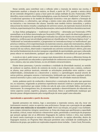 Nesse sentido, para contribuir com a reflexão sobre a inserção da música nas escolas, é
importante analisar a situação da música, no Brasil, a partir de 1971, quando a música deixa
de ser conteúdo obrigatório e passa a fazer parte do campo múltiplo da arte. Fonterrada (1993)
identifica, nesse contexto, duas linhas pedagógicas, a que ela chama de ‘tradicional’ e ‘alternativa’.
A tradicional aproxima-se do modelo de educação tecnicista e tem por objetivo a formação de
instrumentistas, e a alternativa, que advoga a música como uma prática para todos, centrada
na iniciativa e nos interesses dos alunos. Inserida num modelo teórico naturalista, a prática
educacional da música ressalta a ampliação do universo sonoro, da expressão musical através da
vivência, experimentação livre, liberação das emoções, valorização do folclore e da música nacional.
	 As duas linhas pedagógicas — tradicional e alternativa — detectadas por Fonterrada (1993)
assemelham-se às linhas mencionadas por Swanwick (1998), que a partir da observação quanto à
diversidade de propostas de aprendizagem realizadas nas aulas de música em escolas públicas na
Inglaterra, verificou que tais atividades poderiam ser classificadas em “três bases lógicas rivais”: a
‘tradicional’ ou ‘centrada na matéria’, a ‘progressista’ ou ‘centrada na criança’ e a ‘multicultural’, que
prioriza e enfatiza a livre experimentação em materiais sonoros, sejam eles instrumentos, objetos
ou o corpo; estimulando o educando a conviver com músicas do seu dia a dia e dentro dos padrões
musicais de sua cultura, observando e respeitando seu universo sociocultural e afetivo, pois uma
das tarefas fundamentais da escola é assegurar a igualdade de oportunidades, para que o educando
possa educar-se musicalmente, qualquer que seja o ambiente sociocultural do qual provenha.
	 A escola se não é, pode tornar-se o espaço mais democrático de acesso a diferentes formas de
aprender, permitindo aos educandos a oportunidade de conhecerem novas formas de interagirem
com a música, seja nas aulas formais, ou em atividades extracurriculares.
	 Diante desse panorama, é preciso considerar a realidade da diversidade musical, no sentido
de conhecer os sujeitos, dentro do contexto da escola e suas relações com a música, conhecer
os alunos, suas práticas musicais, entender as articulações produzidas entre sujeitos e suas
subjetividades, estimulando-os a desenvolver a música e a aprendizagem musical através de
outras práticas, paisagens sonoras e instrumentos, lembrando que nem toda e qualquer prática
musical necessita ir para a aula ou precisa ser “didatizada” em atividades musicais formais.
	 Assim, podemos partir do conhecido e desenvolver a construção do educador que queremos
ser, ou ousarmos, resgatando as primeiras experiências musicais criativas e prazerosas que nos
marcaram e oportunizar que sejam vividas em sala de aula como atividade lúdica, motivadora,
interessante. Se conseguirmos isto, já estaremos apoiando o desenvolvimento do educando em
vários aspectos (social, cognitivo, psíquico, emocional, físico) e possibilitando mudanças que
deverão passar obrigatoriamente pela ressignificação de nosso papel como educador.
Aprendendo a apreender a partir da escuta
	 Quando pensamos em música, logo a associamos a expressão sonora, seja ela, tocar um
instrumento musical, cantar ou apreciar uma performance. Escapa-nos a percepção de que antes
de executar uma música faz-se necessário o ouvir. Ouvir sua emoção, seu grupo e sua realidade;
para compor, interpretar, integrar e posicionar-se. Estas são etapas que aperfeiçoam a capacidade
de analisar, criticar, tomar iniciativas e desenvolver ações, permitindo a construção de propostas
que possam agregar não só as diferentes linguagens do caderno Cultura e Artes, mas também
de inserir nesta construção os outros conteúdos do currículo. As opções oferecidas, dentro da
linguagem musical, no Programa Mais Educação permitem uma variedade de combinações, de
dinâmicas de grupo, que podem ser exploradas enquanto áreas isoladas – Canto Coral, Percussão,

27

 