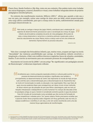 28

Flauta Doce, Banda Fanfarra e Hip-Hop, como em seu conjunto. Elas podem tanto estar isoladas
das outras linguagens, corporal, dramática e visual, como trabalhar integradas dentro de projetos
pedagógicos interdisciplinares.
	 No contexto das manifestações musicais, Millecco (2001)12 afirma que, quando a mãe usa a
sua voz para, por exemplo, cantar uma cantiga de ninar para seu bebê, estará proporcionando
uma carga afetiva contribuindo, para que a criança sinta-se aceita, suficientemente amada para
prosseguir desenvolvendo-se.

Mais tarde, as cantigas e danças dos jogos infantis, contribuem para a elaboração de
aspectos do desenvolvimento psicossocial e para a socialização da criança. Os jogos
infantis são brincadeiras completas do ponto de vista pedagógico. Brincando de
roda a criança desenvolve o raciocínio e a memória, estimula o gosto pelo canto e
exercita naturalmente seu corpo. Poesia, música e dança unem-se em uma síntese de
elementos imprescindíveis ao processo educativo
(MILLECCO, 2001)

	 Vale citar o exemplo das brincadeiras infantis, que, muitas vezes, ocupam um lugar na escola
“descuidado” das inúmeras possibilidades que carrega. As brincadeiras infantis envolvem a
imaginação, a fantasia, o lidar com conflitos internos e angústias, busca de soluções, ansiedades,
limites. É um convite ao movimento para um constante processo de ressignificação.
	 Nascimento & Craveiro de Sá (2008)13, em seu artigo “Re-significando o ato pedagógico através
da Musicoterapia”, evidenciam importante reflexão:

Acreditamos que a música, enquanto expressão artística e cultural, pode auxiliar no
processo de desenvolvimento de sentidos e significados, mas também e,
principalmente, no desenvolvimento do “sentir”, tão importante no mundo de hoje, em que
tudo contribui para a dessensibilização, para a desumanização do ser. Atualmente, falase muito em humanização na saúde, na educação e nas organizações. Mas o que fazer, de
quais recursos podemos dispor para conseguirmos sair desse círculo vicioso instituído,
de falsos valores que são passados de pais para filhos e desintegram, cada vez mais, as
relações interpessoais e desequilibram os seres humanos? As crianças são educadas ainda
no paradigma antigo, no qual o homem é considerado somente quando é capaz de produzir.
Falar de inclusão, de humanização numa sociedade que dita normas de formação de
pessoas competitivas e voltadas para o “ter” parece utópico. Porém, precisamos acreditar que
é possível mudar. Novas propostas estão chegando com força, ganhando, cada vez mais, os
espaços acadêmicos e científicos. E com elas, a arte vem sendo reconhecida como uma das
maiores forças agenciadoras de transformações.

12	 MILLECCO FILHO, Luís Antônio; BRANDÃO, Maria Regina Esmeraldo; MILLECCO, Ronaldo Pomponét. É preciso cantar - Musicoterapia, cantos e canções, Rio de Janeiro: Enelivros, 2001.
13	 NASCIMENTO, S. R et al. A Musicoterapia na formação continuada de professores: re-significando o ato pedagógico através do autoconhecimento. In: XVII Simpósio de Estudos e
Pesquisas da Faculdade de Educação, 2008. Educação e sociedade: sentidos da formação humana. Goiânia: Faculdade de Educação, Universidade Federal de Goiás, 2008.

 