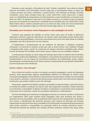 Tomamos, como exemplo, a brincadeira de roda “ciranda, cirandinha” para observar alguns
aspectos envolvidos. Esta brincadeira circular exige que os participantes deem as mãos, que
o grupo encontre seu ritmo, caminhem e cantem juntos, com alteração de direção (Ciranda,
cirandinha, vamos todos cirandar/vamos dar a meia volta/volta e meia vamos dar). A seguir,
canta-se a fragilidade do compromisso ou relacionamento, o amor insuficiente (o anel que tu me
deste era vidro e se quebrou/o amor que tu me tinhas era pouco e se acabou). Logo em seguida,
passa por um momento de expectativa e ansiedade de ser escolhido (por isso, Dona Maria, entre
dentro desta roda) e, tendo as atenções para si, no centro da roda, recitar um verso memorizado
e despedir-se da experiência (diga um verso bem bonito/diga adeus e vá-se embora).
Estratégias para incorporar outras linguagens na ação pedagógica da escola
	 Construir uma proposta de trabalho na escola, tendo como pano de fundo as diferentes
linguagens artísticas, exige dos educadores um repensar sobre qual papel assumir diante deste
novo universo de possibilidades; e da escola, como desenvolver este novo olhar aliado ao trabalho
pedagógico que ela já desenvolve em seus espaços.
	 É fundamental o fortalecimento de um ambiente de educação e cidadania integrada,
reforçando o já inerente às funções sociais que cabe à escola exercer. Este ambiente integral
e integrado pode surgir a partir da construção de espaços interativos mediados pela cultura,
através da inserção de atividades como teatro, dança e música em sua realidade cotidiana.
	 A escola precisa enxergar-se como espaço de formação para todos os sujeitos nela envolvidos,
permitindo a análise das fragilidades, contradições, e mecanismos de exclusão por ela provocados,
transformando-se em um espaço de convivência harmônico, de solidariedade, prazer, alegria,
aprendizagem e transformação social. Neste contexto, a música pode ser uma grande colaboradora
na provocação para essas mudanças.
Escola e música: como interagir?
	 Com o intuito de auxiliar a escola a (re) pensar sua prática pedagógica, a partir da linguagem
musical, serão apresentadas algumas possibilidades didáticas de utilização da música como
instrumento pedagógico. Naturalmente, cada escola tem sua autonomia, conhece sua comunidade
e seus alunos e, portanto, é autora do que deseja propor, porém cabe a nós oferecermos algumas
sinalizações, que podem colaborar para este interagir.
	 Desse modo, sugerimos atividades e projetos, que podem ser desenvolvidos, a partir da música,
no sentido de auxiliar o professor em sala de aula, seja integrando conteúdos, criando materiais
ou envolvendo a comunidade. O objetivo é inspirar os educadores a construírem outras propostas
e buscarem novos caminhos, a partir de sua própria experiência e conhecimento.
	 Uma boa estratégia para inserirmos as linguagens musicais, no contexto escolar, é realizarmos
um mapeamento sobre quais suportes dessa linguagem estão mais próximas dos alunos e
presentes em sua comunidade, como já sinalizado neste material. Este mapeamento vai permitir,
com certeza, a identificação das possíveis parcerias entre espaços de educação não formais,
organizações sociais do terceiro setor, sociedade civil, fortalecendo o sentimento de pertencimento
entre escola, território e comunidade, na construção efetiva de arranjos educativos locais14.
Partindo das histórias das famílias, dos vizinhos, do bairro podemos construir este mapa. Quem

14	 Arranjo Educativo Local: espaço de aprendizagem que visa a promover um maior nível de igualdade para as pessoas da comunidade. Não diz respeito ao ensino formal, mas sim,
ao acesso a informações que não teriam normalmente. Essas informações são trazidas para o Arranjo pela própria comunidade, indústria, entidades, e demais parceiros, dentro do
conceito de cidade educadora. A proposta visa mobilizar e articular comunidade, instituições de ensino, organizações não governamentais, poder público e setor privado, para que
ajam em sinergia, em favor do desenvolvimento local, a partir da valorização dos ativos sociais, ambientais e econômicos.

29

 