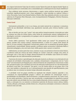 30

toca algum instrumento? Que tipo de música escuta? Quem faz parte de alguma banda? Quais as
propostas podem ser construídas com a comunidade para a celebração de seus rituais simbólicos?
	 Para colaborar neste processo, descrevemos, a seguir, outras práticas musicais que podem
contribuir significativamente com o fazer pedagógico e estão inseridas no caderno Cultura e
Artes: Percussão, Canto Coral, Banda Fanfarra, Flauta e Hip-Hop, podendo articular-se com outros
cadernos do Programa Mais Educação, como Acompanhamento Pedagógico, Direitos Humanos,
Educação Ambiental.
Canto Coral
	 Instrumento primordial, a voz é, na criança, um modo natural de se expressar e comunicar,
cunho da sua identidade individual, mas, igualmente marcado, pela vivência familiar e pela
cultura.
	 Não se duvida, por isso, que “cantar” seja uma prática inequivocamente vivenciada por todas
as crianças nas aulas do ensino básico como forma de comunicação natural, indispensável na
abordagem curricular e programática de qualquer aula de expressão musical e dramática ou de
educação musical.
	 Ferrão (2001) questiona: “será igualmente válido cantar por cantar?” Na perspectiva da
autora, quando uma criança começa, espontaneamente, a cantar ou o grupo sente desejo de
fazê-lo, se essa vontade é respeitada e incentivada, podem viver-se momentos de grande alegria,
comunicação e musicalidade. Mesmo quando o professor quiser acrescentar à dimensão lúdica a
dimensão pedagógica, esta será tanto mais válida quanto mais o prazer se mantiver.
	 Infelizmente, na maior parte das vezes, constata-se que, nos primeiros níveis do ensino básico,
o professor acaba por colocar um maior enfoque no «cantar» como fim a atingir, sem, antes, se
preocupar com o meio para lá chegar (desenvolvimento de atividades cujos fatores de ensinoaprendizagem não são suficientemente ponderados).
	 O processo de ensino e aprendizagem da educação musical, ao alicerçar-se na interação de um
conjunto de atividades relacionadas com a audição, interpretação e composição, tem no “canto
coral” um instrumento privilegiado para o desenvolvimento de competências transversais a todas
elas, perspectivando o seu contributo em torno da utilização/exploração da voz e da interpretação
da música vocal feita “em conjunto”. Em geral, a voz da criança educa-se em grupo, isto é, em
coro, mas também a educação da voz é necessariamente uma questão de aperfeiçoamento, pois
ao educar uma voz estamos ao mesmo tempo educando uma pessoa.
	 A atividade vocal em grupo contribui na regulação das relações (esperar, aguardar a vez,
consciência de responsabilidade grupal) e oferece um ambiente de comunicação social e
possibilidades de desinibição, desenvolvimento e amadurecimento emocional. No Canto Coral,
de um modo particular, é preciso que seja reconhecida a complexidade da experiência musical
para não reduzir uma atividade tão rica a uma simples dimensão, técnica (a postura, a respiração/
apoio, a colocação etc.) ou somente os elementos materiais do discurso sonoro (altura, timbre,
volume, afinação, articulação, sentido rítmico etc.). Ela precisa contemplar a estrutura e o discurso
musical como um todo.

 