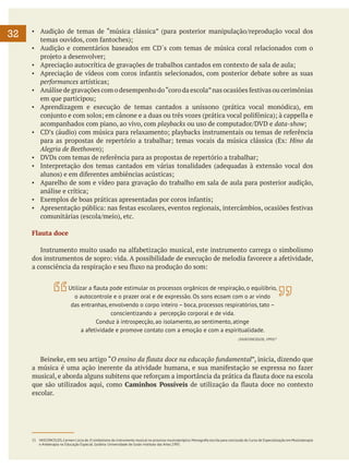 32

▪	 Audição de temas de “música clássica” (para posterior manipulação/reprodução vocal dos
temas ouvidos, com fantoches);
▪	 Audição e comentários baseados em CD´s com temas de música coral relacionados com o
projeto a desenvolver;
▪	 Apreciação autocrítica de gravações de trabalhos cantados em contexto de sala de aula;
▪	 Apreciação de vídeos com coros infantis selecionados, com posterior debate sobre as suas
performances artísticas;
▪	 Análise de gravações com o desempenho do “coro da escola” nas ocasiões festivas ou cerimônias
em que participou;
▪	 Aprendizagem e execução de temas cantados a uníssono (prática vocal monódica), em
conjunto e com solos; em cânone e a duas ou três vozes (prática vocal polifônica); à cappella e
acompanhados com piano, ao vivo, com playbacks ou uso de computador/DVD e data-show;
▪	 CD’s (áudio) com música para relaxamento; playbacks instrumentais ou temas de referência
para as propostas de repertório a trabalhar; temas vocais da música clássica (Ex: Hino da
Alegria de Beethoven);
▪	 DVDs com temas de referência para as propostas de repertório a trabalhar;
▪	 Interpretação dos temas cantados em várias tonalidades (adequadas à extensão vocal dos
alunos) e em diferentes ambiências acústicas;
▪	 Aparelho de som e vídeo para gravação do trabalho em sala de aula para posterior audição,
análise e crítica;
▪	 Exemplos de boas práticas apresentadas por coros infantis;
▪	 Apresentação pública: nas festas escolares, eventos regionais, intercâmbios, ocasiões festivas
comunitárias (escola/meio), etc.
Flauta doce
	 Instrumento muito usado na alfabetização musical, este instrumento carrega o simbolismo
dos instrumentos de sopro: vida. A possibilidade de execução de melodia favorece a afetividade,
a consciência da respiração e seu fluxo na produção do som:
Utilizar a flauta pode estimular os processos orgânicos de respiração, o equilíbrio,
o autocontrole e o prazer oral e de expressão. Os sons ecoam com o ar vindo
das entranhas, envolvendo o corpo inteiro – boca, processos respiratórios, tato –
conscientizando a percepção corporal e de vida.
Conduz à introspecção, ao isolamento, ao sentimento, atinge
a afetividade e promove contato com a emoção e com a espiritualidade.
(VASCONCELOS, 1995)15

	 Beineke, em seu artigo “O ensino da flauta doce na educação fundamental”, inicia, dizendo que
a música é uma ação inerente da atividade humana, e sua manifestação se expressa no fazer
musical, e aborda alguns subitens que reforçam a importância da prática da flauta doce na escola
que são utilizados aqui, como Caminhos Possíveis de utilização da flauta doce no contexto
escolar.

15	 VASCONCELOS, Carmen Lúcia de. O simbolismo do instrumento musical no processo musicoterápico. Monografia escrita para conclusão do Curso de Especialização em Musicoterapia
e Arteterapia na Educação Especial. Goiânia: Universidade de Goiás-Instituto das Artes.1995.

 
