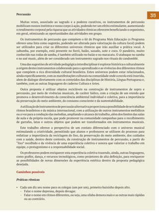 Percussão
	 Muitas vezes, associado ao sagrado e a poderes curativos, os instrumentos de percussão
mobilizam nossos instintos e nosso corpo à ação, podendo ter um efeito estimulante, aumentando
o rendimento corporal pela riqueza que as atividades rítmicas oferecem beneficiando o organismo,
em geral, otimizando as oportunidades das atividades em grupo.
	 Os instrumentos de percussão que compõem o kit do Programa Mais Educação (o Programa
oferece uma lista como sugestão, podendo ser alterada para valorização da cultura local) podem
ser utilizados para criar os diferentes universos rítmicos que irão auxiliar a prática vocal. A
zabumba, por exemplo, está presente no forró, baião, xaxado, xote e coco. O pandeiro, muito
conhecido nas rodas de samba, é também utilizado no baião e no maracatu. O atabaque no samba
e no axé music, além de ser considerado um instrumento sagrado nos rituais do candomblé.
	 Uma das sugestões de atividade pedagógica interdisciplinar é explorar histórica e culturalmente
a origem destes instrumentos colaborando para o aprendizado e as vivências dos diferentes ritmos
que compõem a rica diversidade cultural brasileira. Estes universos podem estar relacionados,
ainda especificamente, com as manifestações culturais na comunidade onde a escola está inserida,
alem de dialogar diretamente com os conteúdos das disciplinas de História, Língua Portuguesa e,
também, com as outras linguagens do caderno Cultura e Artes.
	 Outra proposta é utilizar objetos recicláveis na construção de instrumentos de sopro e
percussão, por meio de vivências musicais, de caráter lúdico, com a criação de um enredo que
promova o desenvolvimento da consciência ambiental individual e coletiva, para a importância
da preservação do meio ambiente, do consumo consciente e da sustentabilidade.
	 A utilização de instrumentos de percussão alternativa proporciona a possibilidade de se trabalhar
ritmos brasileiros e da música internacional, com a utilização de outros instrumentos melódicos
ou a voz para a condução das melodias, ampliando o alcance do trabalho, além dos limites das salas
de aula e da própria escola, que pode promover na comunidade campanhas para o recolhimento
de garrafas, latas e outros objetos que podem ser transformados em instrumentos musicais.
	 Este trabalho oferece a perspectiva de um contato diferenciado com o universo musical
estimulando a criatividade, permitindo que alunos e professores se utilizem do processo para
enfatizar a importância da reciclagem do lixo, da preservação do meio ambiente, dos cuidados
com a saúde, dentro deste contexto, da construção de instrumentos de percussão, a partir do
“lixo” recolhido e da vivência de uma experiência coletiva e sonora que valorize o trabalho em
equipe, o protagonismo e a responsabilidade social.
	 Os professores podem enriquecer esta experiência coletiva trazendo, ainda, outras linguagens,
como grafite, dança, e recursos tecnológicos, como projetores de alta definição, para enriquecer
as possibilidades de novas dimensões da experiência estética dentro da proposta pedagógica
desejada.
Caminhos possíveis
Práticas rítmicas
▪	 Cada um diz seu nome para os colegas (um por um), primeiro baixinho depois alto.
-	 Falar o nome depressa, depois devagar.
-	 Falar o nome em ritmos diferentes, ou seja, uma sílaba demora mais e as outras mais rápidas
ou ao contrário.

35

 