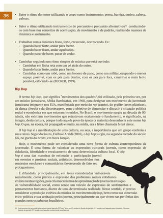 36

▪	 Bater o ritmo do nome utilizando o corpo como instrumento: perna, barriga, ombro, cabeça,
palmas.
▪	 Bater o ritmo utilizando instrumentos de percussão e percussão alternativos16 conduzindoos com base nos conceitos de acentuação, de movimento e de padrão, realizando nuances de
dinâmica e andamento.
▪	 Trabalhar com a dinâmica fraco, forte, crescendo, decrescendo. Ex:
-	 Quando bater forte, andar para frente.
-	 Quando bater fraco, andar agachados.
-	 Quando parar de bater, parar de andar.
▪	 Caminhar seguindo um ritmo simples de música que está ouvindo:
-	 Caminhar em linha reta com um pé atrás do outro.
-	 Quando bater forte, andar para frente.
-	 Caminhar como um robô, como um boneco de pano, como um militar, ocupando o menor
espaço possível, com os pés para dentro; com os pés para fora, caminhar o mais lento
possível, esticando-se (BECKER, 1989).
Hip Hop
	 O termo hip-hop, que significa “movimentos dos quadris”, foi utilizado, pela primeira vez, por
um músico jamaicano, Afrika Bambaataa, em 1968, para designar um movimento da juventude
jamaicana imigrante nos EUA, manifestada por meio do rap (canto), do grafite (artes plásticas),
da dança (break) e da discotecagem, com o objetivo de denunciar e discutir a situação política
social e econômica em que estavam inseridos. No Brasil, o movimento surgiu na década de 80.
Ainda, não existiam movimentos que retratavam exatamente o fundamento, o significado, na
íntegra, desta cultura, porque todo aquele povo da época (a maioria) desconhecia este nome hip
hop. O que, na época, foi propagado e muito, na mídia, era a febre chamada break dance.
	 O hip hop é a manifestação de uma cultura, ou seja, a importância que um grupo conferiu a
suas raízes. Segundo Souza, Fialho e Araldi (2005), o hip hop surgiu, na segunda metade do século
XX, no gueto do Bronx, em Nova Iorque.
	 Hoje, o movimento pode ser considerado uma nova forma de cultura contemporânea da
juventude. É uma forma de valorizar as expressões culturais juvenis, como expressão de
cidadania, identidade e enraizamento de uma determinada cultura local. O hip
hop é uma das maneiras de estimular a participação juvenil
em eventos e projetos sociais, artísticos, desenvolvidos nos
contextos escolares e comunitários favorecendo de fato seu
protagonismo.
	 É difundido, principalmente, em áreas consideradas vulneráveis
socialmente, como prática e expressão dos problemas sociais cotidianos
vividos nestas regiões, pois cria mecanismos de aproximação de jovens em situação
de vulnerabilidade social, como sendo um veículo de expressão de sentimentos e
pensamentos humanos, diante de uma determinada realidade. Nesse sentido, é preciso
considerar a produção estética da música do movimento hip hop, bem como sua dimensão
ético-política e sua aceitação pelos jovens, principalmente, os que vivem nas periferias dos
grandes centros urbanos brasileiros.
16	 Instrumentos de percussão alternativos: ganzá (garrafa PET com “brita zero”); tamborim (fundo da garrafa PET tocada com baqueta para timbales); Filomena
(lateral da garrafa PET tocado com baqueta convencional para bateria).

 