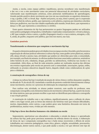 Assim, a escola, como espaço público republicano, precisa reconhecer esta manifestação
e dar vez e voz a este movimento como um potencial educacional de atividades curriculares,
valorizando suas manifestações artísticas, como potenciais mobilizadoras de aprendizagem,
tirando partido positivo deste movimento que traz em sua constituição os seguintes elementos:
o rap, o grafite, o MC e o break. Rap - rhythm and poetry, ou seja, ritmo e poesia, que é a expressão
músico-verbal da cultura; grafite, que representa a arte plástica, expressa por desenhos coloridos
feitos por grafiteiros, nas ruas das cidades espalhadas pelo mundo; break dance, que representa a
dança e o MC, que representa a consciência e o cérebro.
	 Esses quatro elementos do hip hop pertencentes as quatro linguagens podem ser utilizados
como prática pedagógica integradora, trabalhadas e exploradas conjuntamente: o break (a dança),
o MC (que compõe a letra e canto), o grafite (linguagem visual) e o rap (a música, mixagem, o DJ).
E, ainda, do grafite, enquanto arte pública, que está nos muros, nas ruas.
Caminhos possíveis
Transformando os elementos que compõem o movimento hip hop
	 Os quatro elementos podem gerar atividades ricas no espaço escolar e fora dele, pois favorecem a
organização de oficinas práticas referentes à cultura hip hop, como grafite (artes plásticas), música
(DJ), dança (break) e poesia (rap), atividades que podem ser oferecidas para toda a comunidade,
por exemplo, aos finais de semana. As oficinas podem funcionar associadas a palestras, seminários
sobre história da arte, cidadania, drogas, gravidez na adolescência, violências nas escolas e na
comunidade. Além disso, ao final de cada semestre, podem ser realizadas mostras das oficinas
em eventos organizados pela escola em parceria com a comunidade, associações, igrejas, enfim,
utilizando os arranjos educativos daquele bairro, daquela cidade como colaboradoras de ações
para a cidadania.
A construção de coreografias e letras de rap
	 A dança na cultura hip hop é resultado da junção de vários ritmos e estilos dançantes surgidos,
na década de 70, do século XX. Assimilado o sentido de protesto conferido historicamente à dança
nesse movimento, iniciou-se o processo de elaboração da composição coreográfica.
	 Para realizar esta atividade, os alunos podem construir, com auxílio do professor, uma
composição coreográfica com elementos básicos do movimento cultural hip hop, a partir da escuta
de várias músicas, para que possam escolher a que mais se identificam para elaborar a coreografia
e sua criação gestual.
	 A construção do trabalho com o rap colabora, significativamente, para a reflexão do aluno
sobre o seu lugar social, pois as letras das músicas são histórias reais que relatam dificuldades,
mortes, impunidades, entre outros, o que podem gerar uma fantástica discussão em torno de
problemáticas, muitas vezes, vividas por eles mesmos.
O hip hop a favor dos direitos humanos e da cidadania na escola
	 Seguramente, oportunizar aos educadores e educandos o estudo da dança e o aprendizado
da cultura hip hop, pode gerar preciosos momentos de reflexão dentro da escola. A elaboração
de letras de rap e composição coreográfica traz à baila temas recorrentes e difíceis de serem
trabalhados nos contextos pedagógicos, como ética, gênero, religião, sexualidade, preconceito,
discriminação, dentre tantos outros, o que pode ajudar a escola a ver que oferecer este tipo de

37

 