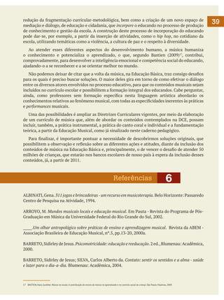 redução da fragmentação curricular-metodológica, bem como a criação de um novo espaço de
mediação e diálogo, de educação e cidadania, que incorpore o educando no processo de produção
de conhecimento e gestão da escola. A construção deste processo de incorporação do educando
pode dar-se, por exemplo, a partir da inserção de atividades, como o hip hop, no cotidiano da
escola, utilizando temáticas como a violência, a cultura de paz e o respeito à diversidade.
	 Ao atender esses diferentes aspectos do desenvolvimento humano, a música humaniza
o conhecimento e potencializa o aprendizado, o que, segundo Bastien (2009)17, contribui,
comprovadamente, para desenvolver a inteligência emocional e competência social do educando,
ajudando-o a se reconhecer e a se orientar melhor no mundo.
	 Não podemos deixar de citar que a volta da música, na Educação Básica, traz consigo desafios
para os quais é preciso buscar soluções. O maior deles gira em torno de como efetivar o diálogo
entre os diversos atores envolvidos no processo educativo, para que os conteúdos musicais sejam
incluídos no currículo escolar e possibilitem a formação integral dos educandos. Cabe perguntar,
ainda, como professores sem formação específica nesta linguagem artística abordarão os
conhecimentos relativos ao fenômeno musical, com todas as especificidades inerentes às práticas
e performances musicais.
	 Uma das possibilidades é ampliar as Diretrizes Curriculares vigentes, por meio da elaboração
de um currículo de música que, além de abordar os conteúdos contemplados na DCE, possam
incluir, também, a prática instrumental, a prática do canto coral e individual e a fundamentação
teórica, a partir da Educação Musical, como já sinalizado neste caderno pedagógico.
	 Para finalizar, é importante pontuar a necessidade de descobrirmos soluções originais, que
possibilitem a observação e reflexão sobre as diferentes ações e atitudes, diante da inclusão dos
conteúdos de música na Educação Básica e, principalmente, o de vencer o desafio de atender 50
milhões de crianças, que estarão nos bancos escolares de nosso país à espera da inclusão desses
conteúdos, já, a partir de 2011.

Referências

6

ALBINATI, Gena. 311 jogos e brincadeiras - um recurso em musicoterapia. Belo Horizonte: Passaredo
Centro de Pesquisa na Atividade, 1994.
ARROYO, M. Mundos musicais locais e educação musical. Em Pauta - Revista do Programa de PósGraduação em Música da Universidade Federal do Rio Grande do Sul, 2002.
_____.Um olhar antropológico sobre práticas de ensino e aprendizagem musical. Revista da ABEM Associação Brasileira de Educação Musical, nº.5, pp.13-20, 2000a.
BARRETO, Sidirley de Jesus. Psicomotricidade: educação e reeducação. 2 ed., Blumenau: Acadêmica,
2000.
BARRETO, Sidirley de Jesus; SILVA, Carlos Alberto da. Contato: sentir os sentidos e a alma - saúde
e lazer para o dia-a-dia. Blumenau: Acadêmica, 2004.

17	 BASTIEN, Hans Gunther. Música na escola. A contribuição do ensino da música no aprendizado e no convívio social da criança. São Paulo: Paulinas, 2009.

39

 