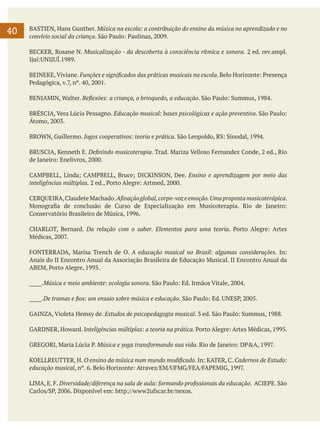 40

BASTIEN, Hans Gunther. Música na escola: a contribuição do ensino da música no aprendizado e no
convívio social da criança. São Paulo: Paulinas, 2009.
BECKER, Rosane N. Musicalização - da descoberta à consciência rítmica e sonora. 2 ed. rev.ampl.
Ijuí:UNIJUÍ.1989.
BEINEKE, Viviane. Funções e significados das práticas musicais na escola. Belo Horizonte: Presença
Pedagógica, v.7, nº. 40, 2001.
BENJAMIN, Walter. Reflexões: a criança, o brinquedo, a educação. São Paulo: Summus, 1984.
BRÉSCIA, Vera Lúcia Pessagno. Educação musical: bases psicológicas e ação preventiva. São Paulo:
Átomo, 2003.
BROWN, Guillermo. Jogos cooperativos: teoria e prática. São Leopoldo, RS: Sinodal, 1994.
BRUSCIA, Kenneth E. Definindo musicoterapia. Trad. Mariza Velloso Fernandez Conde, 2 ed., Rio
de Janeiro: Enelivros, 2000.
CAMPBELL, Linda; CAMPBELL, Bruce; DICKINSON, Dee. Ensino e aprendizagem por meio das
inteligências múltiplas. 2 ed., Porto Alegre: Artmed, 2000.
CERQUEIRA, Claudete Machado. Afinação global, corpo-voz e emoção. Uma proposta musicoterápica.
Monografia de conclusão de Curso de Especialização em Musicoterapia. Rio de Janeiro:
Conservatório Brasileiro de Música, 1996.
CHARLOT, Bernard. Da relação com o saber. Elementos para uma teoria. Porto Alegre: Artes
Médicas, 2007.
FONTERRADA, Marisa Trench de O. A educação musical no Brasil: algumas considerações. In:
Anais do II Encontro Anual da Associação Brasileira de Educação Musical. II Encontro Anual da
ABEM, Porto Alegre, 1993.
_____.Música e meio ambiente: ecologia sonora. São Paulo: Ed. Irmãos Vitale, 2004.
_____.De tramas e fios: um ensaio sobre música e educação. São Paulo: Ed. UNESP, 2005.
GAINZA, Violeta Hemsy de. Estudos de psicopedagogia musical. 3 ed. São Paulo: Summus, 1988.
GARDNER, Howard. Inteligências múltiplas: a teoria na prática. Porto Alegre: Artes Médicas, 1995.
GREGORI, Maria Lúcia P. Música e yoga transformando sua vida. Rio de Janeiro: DP&A, 1997.
KOELLREUTTER, H. O ensino da música num mundo modificado. In: KATER, C. Cadernos de Estudo:
educação musical, nº. 6. Belo Horizonte: Atravez/EM/UFMG/FEA/FAPEMIG, 1997.
LIMA, E. F. Diversidade/diferença na sala de aula: formando profissionais da educação. ACIEPE. São
Carlos/SP, 2006. Disponível em: http://www2ufscar.br/nexos.

 
