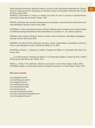 LIMA, Ronaldo Ferreira de. Bandas de música, escolas de vida. Dissertação (Mestrado em Ciências
Sociais). Programa de Pós- Graduação em Ciências Sociais, Universidade Federal do Rio Grande
do Norte, Natal, 2005.
MÁRSICO, Leda Osório. A criança e a música: um estudo de como se processa o desenvolvimento
musical da criança. Rio de Janeiro: Globo, 1982.
MOURA, Leides Barroso Azevedo. Empoderamento comunitário: uma proposta de enfrentamento de
vulnerabilidades, Brasília: Letras Livres, 2008.
OLIVEIRA, A. Ações em formação musical no Brasil e reflexões sobre as relações com a cultura. Revista
da ABEM (Associação Brasileira de Educação Musical). Campinas, nº. 18 - número especial.
PEREIRA, José Antonio. Banda de música: retratos sonoros brasileiros. Abordagem pedagógica –
iniciação musical. São Paulo, 2003.
QUEIROZ, Luis Ricardo Silva. Educação musical e cultura: singularidade e pluralidade cultural no
ensino e aprendizagem da música. Revista da ABEM, nº 10, 2004.
	
SCHAFER, R. Murray. A afinação do mundo. Tradução de Marisa T. Fonterrada. São Paulo: Ed.
Unesp, 2001.
_____.O ouvido pensante. Tradução de Marisa T. O. Fonterrada, Magda R. Gomes da Silva e Maria
Lúcia Pascoal. São Paulo: Ed. UNESP, 1991.
SOUZA, J.; Fialho, V. M.; ARALDI, J. Hip hop: da rua para a escola. Porto Alegre: Sulina, 2005.
SNYDERS, Georges. A escola pode ensinar as alegrias da música? 2 ed. São Paulo: Cortez, 1994.

Sites para consulta:
www.patubate.com.br
www.barbatuques.com.br
www.udigrudi.com.br
www.edumusical.org.br
www.itaucultural.org.br
www.funarte.gov.br
www.percussionistas.com.br
www.percussaoesucata.blogspot.com
www.circoudigrudi.com.br
	

41

 
