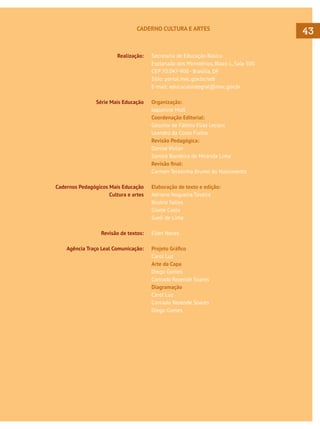 CADERNO CULTURA E ARTES

Realização:

Série Mais Educação

Cadernos Pedagógicos Mais Educação
Cultura e artes

Revisão de textos:
Agência Traço Leal Comunicação:

Secretaria de Educação Básica
Esplanada dos Ministérios, Bloco L, Sala 500
CEP 70.047-900 - Brasília, DF
Sítio: portal.mec.gov.br/seb
E-mail: educacaointegral@mec.gov.br
Organização:
Jaqueline Moll
Coordenação Editorial:
Gesuína de Fátima Elias Leclerc
Leandro da Costa Fialho
Revisão Pedagógica:
Danise Vivian
Samira Bandeira de Miranda Lima
Revisão final:
Carmen Teresinha Brunel do Nascimento
Elaboração de texto e edição:
Adriano Nogueira Taveira
Beatriz Salles
Gisele Costa
Sueli de Lima
Ellen Neves
Projeto Gráfico
Carol Luz
Arte da Capa
Diego Gomes
Conrado Rezende Soares
Diagramação
Carol Luz
Conrado Rezende Soares
Diego Gomes

43

 