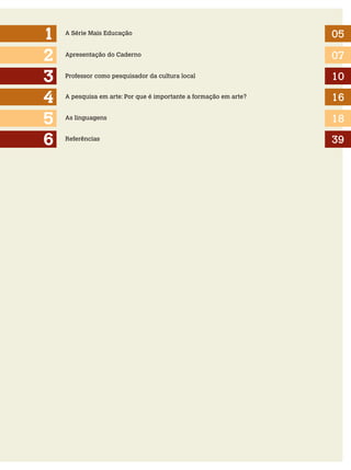 1
2
3
4
5
6

A Série Mais Educação

05

Apresentação do Caderno

07

Professor como pesquisador da cultura local

10

A pesquisa em arte: Por que é importante a formação em arte?

16

As linguagens

18

Referências

39

 