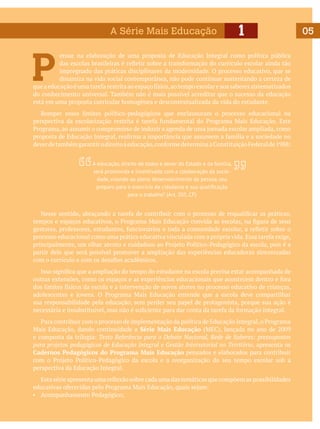 A Série Mais Educação

1

P

ensar na elaboração de uma proposta de Educação Integral como política pública
das escolas brasileiras é refletir sobre a transformação do currículo escolar ainda tão
impregnado das práticas disciplinares da modernidade. O processo educativo, que se
dinamiza na vida social contemporânea, não pode continuar sustentando a certeza de
que a educação é uma tarefa restrita ao espaço físico, ao tempo escolar e aos saberes sistematizados
do conhecimento universal. Também não é mais possível acreditar que o sucesso da educação
está em uma proposta curricular homogênea e descontextualizada da vida do estudante.
	 Romper esses limites político-pedagógicos que enclausuram o processo educacional na
perspectiva da escolarização restrita é tarefa fundamental do Programa Mais Educação. Este
Programa, ao assumir o compromisso de induzir a agenda de uma jornada escolar ampliada, como
proposta de Educação Integral, reafirma a importância que assumem a família e a sociedade no
dever de também garantir o direito à educação, conforme determina a Constituição Federal de 1988:
A educação, direito de todos e dever do Estado e da família,
será promovida e incentivada com a colaboração da sociedade, visando ao pleno desenvolvimento da pessoa, seu
preparo para o exercício da cidadania e sua qualificação
para o trabalho”. (Art. 205, CF)

	 Nesse sentido, abraçando a tarefa de contribuir com o processo de requalificar as práticas,
tempos e espaços educativos, o Programa Mais Educação convida as escolas, na figura de seus
gestores, professores, estudantes, funcionários e toda a comunidade escolar, a refletir sobre o
processo educacional como uma prática educativa vinculada com a própria vida. Essa tarefa exige,
principalmente, um olhar atento e cuidadoso ao Projeto Político-Pedagógico da escola, pois é a
partir dele que será possível promover a ampliação das experiências educadoras sintonizadas
com o currículo e com os desafios acadêmicos.
	 Isso significa que a ampliação do tempo do estudante na escola precisa estar acompanhada de
outras extensões, como os espaços e as experiências educacionais que acontecem dentro e fora
dos limites físicos da escola e a intervenção de novos atores no processo educativo de crianças,
adolescentes e jovens. O Programa Mais Educação entende que a escola deve compartilhar
sua responsabilidade pela educação, sem perder seu papel de protagonista, porque sua ação é
necessária e insubstituível, mas não é suficiente para dar conta da tarefa da formação integral.
	 Para contribuir com o processo de implementação da política de Educação Integral, o Programa
Mais Educação, dando continuidade a Série Mais Educação (MEC), lançada no ano de 2009
e composta da trilogia: Texto Referência para o Debate Nacional, Rede de Saberes: pressupostos
para projetos pedagógicos de Educação Integral e Gestão Intersetorial no Território, apresenta os
Cadernos Pedagógicos do Programa Mais Educação pensados e elaborados para contribuir
com o Projeto Político-Pedagógico da escola e a reorganização do seu tempo escolar sob a
perspectiva da Educação Integral.
	 Esta série apresenta uma reflexão sobre cada uma das temáticas que compõem as possibilidades
educativas oferecidas pelo Programa Mais Educação, quais sejam:
▪	 Acompanhamento Pedagógico;

05

 