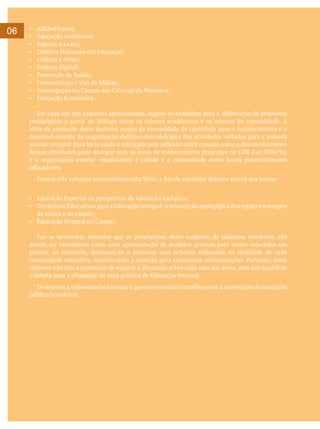 06

▪	
▪	
▪	
▪	
▪	
▪	
▪	
▪	
▪	
▪	

Alfabetização;
Educação Ambiental;
Esporte e Lazer;
Direitos Humanos em Educação;
Cultura e Artes;
Cultura Digital;
Promoção da Saúde;
Comunicação e Uso de Mídias;
Investigação no Campo das Ciências da Natureza;
Educação Econômica.

	 Em cada um dos cadernos apresentados, sugere-se caminhos para a elaboração de propostas
pedagógicas a partir do diálogo entre os saberes acadêmicos e os saberes da comunidade. A
ideia de produção deste material surgiu da necessidade de contribuir para o fortalecimento e o
desenvolvimento da organização didático-metodológica das atividades voltadas para a jornada
escolar integral. Essa ideia ainda é reforçada pela reflexão sobre o modo como o desenvolvimento
dessas atividades pode dialogar com as áreas de conhecimento presentes na LDB (Lei 9394/96)
e a organização escolar visualizando a cidade e a comunidade como locais potencialmente
educadores.
	

Outros três volumes acompanham esta Série, a fim de subsidiar debates acerca dos temas:

▪	 Educação Especial na perspectiva da educação inclusiva;
▪	 Territórios Educativos para a Educação Integral: a reinvenção pedagógica dos espaços e tempos
da escola e da cidade;
▪	 Educação Integral no Campo.
	 Faz-se necessário salientar que as proposições deste conjunto de cadernos temáticos não
devem ser entendidas como uma apresentação de modelos prontos para serem colocados em
prática, ao contrário, destinam-se a provocar uma reflexão embasada na realidade de cada
comunidade educativa, incentivando a atenção para constantes reformulações. Portanto, estes
volumes não têm a pretensão de esgotar a discussão sobre cada uma das áreas, mas sim qualificar
o debate para a afirmação de uma política de Educação Integral.
	 Desejamos a todos uma boa leitura e que este material contribua para a reinvenção da educação
pública brasileira!

 