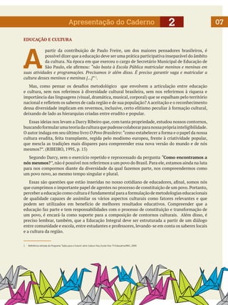 Apresentação do Caderno

2

EDUCAÇÃO E CULTURA

A

partir da contribuição de Paulo Freire, um dos maiores pensadores brasileiros, é
possível dizer que a educação deve ser uma prática participativa inseparável do âmbito
da cultura. Na época em que exerceu o cargo de Secretário Municipal de Educação de
São Paulo, ele afirmou: “não basta à Escola Pública matricular meninos e meninas em
suas atividades e programações. Precisamos ir além disso. É preciso garantir vaga e matricular a
cultura desses meninos e meninas [...]” 1.
	 Mas, como pensar os desafios metodológico que envolvem a articulação entre educação
e cultura, sem nos referimos à diversidade cultural brasileira, sem nos referirmos à riqueza e
importância das linguagens (visual, dramática, musical, corporal) que se espalham pelo território
nacional e refletem os saberes de cada região e de sua população? A aceitação e o reconhecimento
dessa diversidade implicam em revermos, inclusive, certo elitismo peculiar à formação cultural,
deixando de lado as hierarquias criadas entre erudito e popular.
	 Essas ideias nos levam a Darcy Ribeiro que, com tanta propriedade, estudou nossos contornos,
buscando formular uma teoria da cultura que pudesse colaborar para nossa própria inteligibilidade.
O autor indaga em seu último livro O Povo Brasileiro: “como estabelecer a forma e o papel da nossa
cultura erudita, feita transplante, regida pelo modismo europeu, frente à criatividade popular,
que mescla as tradições mais díspares para compreender essa nova versão do mundo e de nós
mesmos?”. (RIBEIRO, 1995, p. 15)
	 Segundo Darcy, sem o exercício repetido e reprocessado da pergunta “Como encontramos a
nós mesmos?”, não é possível nos referirmos a um povo do Brasil. Para ele, estamos ainda na luta
para nos compormos diante da diversidade da qual fazemos parte, nos compreendermos como
um povo novo, ao mesmo tempo singular e plural.
	 Essas são questões que estão inseridas no nosso cotidiano de educadores, afinal, somos nós
que cumprimos o importante papel de agentes no processo de constituição de um povo. Portanto,
perceber a educação como cultura é fundamental para a formulação de metodologias educacionais
de qualidade capazes de assimilar os vários aspectos culturais como fatores relevantes e que
podem ser utilizados em benefício de melhores resultados educativos. Compreender que a
educação faz parte e tem responsabilidades com o processo de constituição e transformação de
um povo, é encará-la como suporte para a composição de contornos culturais. Além disso, é
preciso lembrar, também, que a Educação Integral deve ser estruturada a partir de um diálogo
entre comunidade e escola, entre estudantes e professores, levando-se em conta os saberes locais
e a cultura da região.

1	

Referência retirada do Programa “Salto para o Futuro”, série Cultura Viva, Escola Viva. TV Educativa/MEC, 2009.

07

 