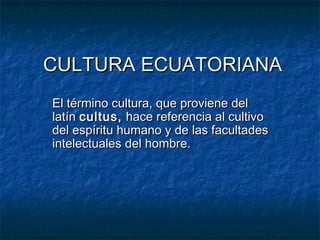 CULTURA ECUATORIANA
El término cultura, que proviene del
latín cultus, hace referencia al cultivo
del espíritu humano y de las facultades
intelectuales del hombre.
 
