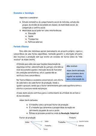 Economia e Sociologia

      Aspectos a considerar:

          Estudo sistemático do comportamento social do individuo, estudo dos
          grupos, da divisão da sociedade em classes, da mobilidade social, da
          competição e conflito social.
          Mobilidade social pode ter como interferências:
                 Educação
                 Saúde
                 Transportes
                 Políticas salariais

Período Clássico

      Para além dos indivíduos agirem basicamente em proveito próprio, vigora a
concorrência de uma forma espontânea, tentando garantir a afectação eficiente
dos recursos e produção sem que exista um excesso de lucros (ideia da “mão
invisível” de Adam Smith).

   O Estado para além das suas funções (manutenção da
   segurança militar, administração da justiça), intervêm ao      Mão invisível:

   nível da economia quando o mercado deixa de funcionar          Adam Smith defendia
   em condições satisfatórias, isto é, quando não se              que a economia devia
   verifica a livre concorrência.                                 regular-se sozinha,

   Na Teoria Clássica a economia concorrencial, com oferta        sem a intervenção do

   de cada bem e de cada factor de produção, tende a              estado

   igualar a procura, sendo que o factor determinante para esse equilíbrio entre a
   oferta e a procura reside nos preços.

   A base desta escola contribuiu para o conhecimento da utilidade de um bem e
   da sua escassez.

      Adam Smith defendia:

                   O trabalho como o principal factor de produção
                   É o trabalho que determina a prosperidade da nação em
                   detrimento da posse de ouro e prata
                   Ênfase no processo produtivo vindo da Revolução Industrial

      Factor de produção                                             Produto

                                        Valor                                       Lucro e juros
             Valor                                     Trabalho
                                        Trabalho                                   Salários

                                       Terra
 