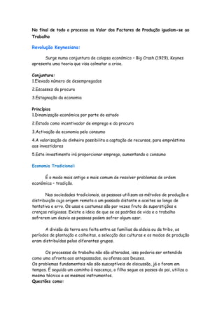 No final de todo o processo os Valor dos Factores de Produção igualam-se ao
Trabalho

Revolução Keynesiana:

      Surge numa conjuntura de colapso económico – Big Crash (1929), Keynes
apresenta uma teoria que visa colmatar a crise.

Conjuntura:
1.Elevado número de desempregados
2.Escassez da procura

3.Estagnação da economia

Princípios
1.Dinamização económica por parte do estado

2.Estado como incentivador de emprego e da procura

3.Activação da economia pelo consumo

4.A valorização do dinheiro possibilita a captação de recursos, para empréstimo
aos investidores

5.Este investimento irá proporcionar emprego, aumentando o consumo

Economia Tradicional:

      É o modo mais antigo e mais comum de resolver problemas de ordem
económica – tradição.

       Nas sociedades tradicionais, as pessoas utilizam os métodos de produção e
distribuição cuja origem remota a um passado distante e aceites ao longo de
tentativa e erro. Os usos e costumes são por vezes fruto de superstições e
crenças religiosas. Existe a ideia de que se os padrões de vida e o trabalho
sofrerem um desvio as pessoas podem sofrer algum azar.

      A divisão da terra era feita entre as famílias da aldeia ou da tribo, os
períodos de plantação e colheitas, a selecção das culturas e os modos de produção
eram distribuídos pelos diferentes grupos.

      Os processos de trabalho não são alterados, isso poderia ser entendido
como uma afronta aos antepassados, ou ofensa aos Deuses.
Os problemas fundamentais não são susceptíveis de discussão, já o foram em
tempos. É seguido um caminho à nascença, o filho segue os passos do pai, utiliza a
mesma técnica e os mesmos instrumentos.
Questões como:
 
