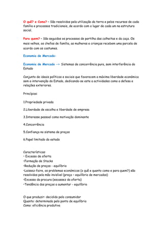 O quê? e Como? – São resolvidos pela utilização da terra e pelos recursos de cada
família e processos tradicionais, de acordo com o lugar de cada um na estrutura
social.

Para quem? – São seguidos os processos de partilha das colheitas e da caça. Os
mais velhos, os chefes de família, as mulheres e crianças recebem uma parcela de
acordo com os costumes.

Economia de Mercado:

Economia de Mercado -> Sistemas de concorrência pura, sem interferência do
Estado

Conjunto de ideais políticos e sociais que favorecem a máxima liberdade económica
sem a intervenção do Estado, dedicando-se este a actividades como a defesa e
relações exteriores.

Princípios:

1.Propriedade privada

2.Liberdade de escolha e liberdade de empresa

3.Interesse pessoal como motivação dominante

4.Concorrência

5.Confiança no sistema de preços

6.Papel limitado do estado



Características:
• Excesso de oferta
•Formação de Stocks
•Redução de preços - equilíbrio
•Laissez-faire, os problemas económicos (o quê e quanto como e para quem?) são
resolvidos pela mão invisível (preço – equilíbrio de mercados)
•Excesso da procura (escassez da oferta)
•Tendência dos preços a aumentar - equilíbrio



O que produzir: decidido pelo consumidor
Quanto: determinado pelo ponto de equilíbrio
Como: eficiência produtiva
 
