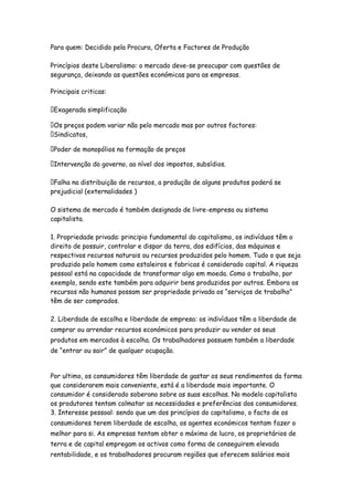 Para quem: Decidido pela Procura, Oferta e Factores de Produção

Princípios deste Liberalismo: o mercado deve-se preocupar com questões de
segurança, deixando as questões económicas para as empresas.

Principais criticas:

 Exagerada simplificação

 Os preços podem variar não pelo mercado mas por outros factores:
 Sindicatos,

 Poder de monopólios na formação de preços

 Intervenção do governo, ao nível dos impostos, subsídios.

 Falha na distribuição de recursos, a produção de alguns produtos poderá se
prejudicial (externalidades )

O sistema de mercado é também designado de livre-empresa ou sistema
capitalista.

1. Propriedade privada: principio fundamental do capitalismo, os indivíduos têm o
direito de possuir, controlar e dispor da terra, dos edifícios, das máquinas e
respectivos recursos naturais ou recursos produzidos pelo homem. Tudo o que seja
produzido pelo homem como estaleiros e fabricas é considerado capital. A riqueza
pessoal está na capacidade de transformar algo em moeda. Como o trabalho, por
exemplo, sendo este também para adquirir bens produzidos por outros. Embora os
recursos não humanos possam ser propriedade privada os “serviços de trabalho”
têm de ser comprados.

2. Liberdade de escolha e liberdade de empresa: os indivíduos têm a liberdade de
comprar ou arrendar recursos económicos para produzir ou vender os seus
produtos em mercados à escolha. Os trabalhadores possuem também a liberdade
de “entrar ou sair” de qualquer ocupação.


Por ultimo, os consumidores têm liberdade de gastar os seus rendimentos da forma
que considerarem mais conveniente, está é a liberdade mais importante. O
consumidor é considerado soberano sobre as suas escolhas. No modelo capitalista
os produtores tentam colmatar as necessidades e preferências dos consumidores.
3. Interesse pessoal: sendo que um dos princípios do capitalismo, o facto de os
consumidores terem liberdade de escolha, os agentes económicos tentam fazer o
melhor para si. As empresas tentam obter o máximo de lucro, os proprietários de
terra e de capital empregam os activos como forma de conseguirem elevada
rentabilidade, e os trabalhadores procuram regiões que oferecem salários mais
 