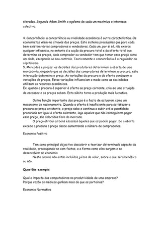 elevados. Segundo Adam Smith o egoísmo de cada um maximiza o interesse
colectivo.


4. Concorrência: a concorrência ou rivalidade económica é outra característica. Os
economistas vêem-na através dos preços. Este sistema pressupões que para cada
bem existam vários compradores e vendedores. Cada um, por si só, não exerce
qualquer influencia, no entanto é a acção da procura total e da oferta total que
determina os preços, cada comprador ou vendedor tem que tomar esse preço como
um dado, escapando ao seu controlo. Teoricamente a concorrência é o regulador do
capitalismo.
5. Mercados e preços: as decisões dos produtores determinam a oferta de uma
mercadoria, enquanto que as decisões dos compradores determinam a procura, esta
interacção determina o preço. As variações da procura e da oferta conduzem a
variações de preços. Estas variações influenciam o modo como as sociedades
utilizam os recursos económicos.
Ex. quando a procura é superior à oferta ao preço corrente, cria-se uma situação
de escassez e os preços sobem. Esta súbita torna a produção mais lucrativa.

       Outra função importante dos preços é o facto de actuarem como um
mecanismo de racionamento. Quando a oferta é insuficiente para satisfazer a
procura ao preço existente, o preço sobe e continua a subir até a quantidade
procurada ser igual à oferta existente, logo aqueles que não conseguirem pagar
esse preço, são colocados fora do mercado.
       O preço atribui os bens escassos àqueles que os podem pagar. Se a oferta
excede a procura o preço desce aumentando o número de compradores.

Economia Positiva


        Tem como principal objectivo descobrir e teorizar determinado aspecto da
realidade, preocupando-se com factos, e a forma como eles surgem e se
desenvolvem na economia
        Nesta analise não estão incluídos juízos de valor, sobre o que será benéfico
ou não.

Questões exemplo:

Qual o impacto dos computadores na produtividade de uma empresa?
Porque razão os médicos ganham mais do que os porteiros?

Economia Normativa
 