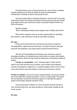 Pretende estudar como os factos deveriam ser, de que forma a realidade
económica poderá ser alterada em função de objectivos previamente
estabelecidos, formando-se desta forma juízos de valor.

        Para que se possa aplicar a Economia Normativa, terá de existir um grande
conhecimento sobre os princípios da Economia Positiva para que haja uma intuição
de prováveis efeitos que resultem de acções ou medidas tomadas no âmbito da
Politica Económica.

       Questão exemplo:
       Deve o desemprego aumentar para assegurar que a inflação não acelere?

       Não existem respostas certas ou erradas, apenas podem ser debatidas
politicamente, e não unicamente através de uma análise económica.


Em suma:
     Existe nos Princípios Positivos e Normativos uma estreita relação de
interdependência, apesar das suas diferenças. A Economia Normativa não pode
prescindir dos esquemas e dos avanços descritos pela Economia Positiva.


       São dois os Princípios Básicos da Economia, que constituem a base da
abordagem económica e os elementos que caracterizam a economia relativamente
ás outras ciências, sendo com base nestes princípios que os resultados económicos
surgem.
       Principio da racionalidade: ou do “interesse próprio” (Adam Smith),
significa que cada individuo procura escolher o que considera mais adequado,
evitando racionalmente o desperdício. A economia enquanto ciência trata a forma
como cada individuo toma uma decisão e os meios que utiliza para a realizar.


Principio do equilíbrio: deriva do Principio da Racionalidade, isto porque entende
que os mercados têm a função de equilíbrio, verifica a comunicação e interacção
entre as decisões racionais dos diferentes agentes. As decisões dos agentes
quando confrontadas combinam da melhor forma.

       O que este principio transmite é o facto de quando as partes decidem a
favor dos seus objectivos, que essas decisões em cadeia sejam tomadas de uma
forma racional.


Em suma:
 
