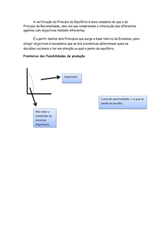A verificação do Principio do Equilíbrio é mais complexa do que a do
Principio da Racionalidade, uma vez que compreende a interacção dos diferentes
agentes com objectivos também diferentes.

       É a partir destes dois Princípios que surge a base teórica da Economia, para
atingir objectivos é necessário que as leis económicas determinem quais as
decisões racionais a ter em atenção ou qual o ponto de equilíbrio.

Fronteiras das Possibilidades de produção




                             Impossível




                                                        Custo de oportunidade -> o que se
                                                        perde na escolha

        Não estar a
        maximizar os
        recursos
        disponíveis
 