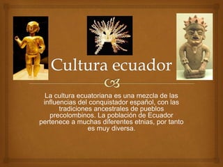 La cultura ecuatoriana es una mezcla de las
influencias del conquistador español, con las
tradiciones ancestrales de pueblos
precolombinos. La población de Ecuador
pertenece a muchas diferentes etnias, por tanto
es muy diversa.
 