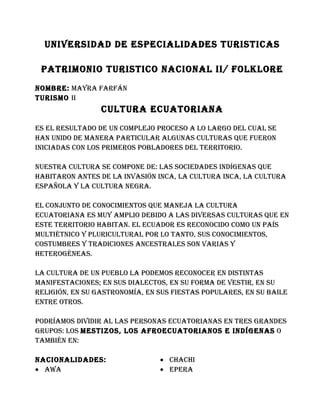 UNIVERSIDAD DE ESPECIALIDADES TURISTICAS

 PATRIMONIO TURISTICO NACIONAL II/ FOLKLORE
NOMbRE: MAyRA FARFáN
TURISMO II
                 CULTURA ECUATORIANA
ES EL RESULTADO DE UN COMPLEjO PROCESO A LO LARgO DEL CUAL SE
hAN UNIDO DE MANERA PARTICULAR ALgUNAS CULTURAS qUE FUERON
INICIADAS CON LOS PRIMEROS PObLADORES DEL TERRITORIO.

NUESTRA CULTURA SE COMPONE DE: LAS SOCIEDADES INDígENAS qUE
hAbITARON ANTES DE LA INVASIóN INCA, LA CULTURA INCA, LA CULTURA
ESPAñOLA y LA CULTURA NEgRA.

EL CONjUNTO DE CONOCIMIENTOS qUE MANEjA LA CULTURA
ECUATORIANA ES MUy AMPLIO DEbIDO A LAS DIVERSAS CULTURAS qUE EN
ESTE TERRITORIO hAbITAN. EL ECUADOR ES RECONOCIDO COMO UN PAíS
MULTIéTNICO y PLURICULTURAL POR LO TANTO, SUS CONOCIMIENTOS,
COSTUMbRES y TRADICIONES ANCESTRALES SON VARIAS y
hETEROgéNEAS.

LA CULTURA DE UN PUEbLO LA PODEMOS RECONOCER EN DISTINTAS
MANIFESTACIONES; EN SUS DIALECTOS, EN SU FORMA DE VESTIR, EN SU
RELIgIóN, EN SU gASTRONOMíA, EN SUS FIESTAS POPULARES, EN SU bAILE
ENTRE OTROS.

PODRíAMOS DIVIDIR AL LAS PERSONAS ECUATORIANAS EN TRES gRANDES
gRUPOS: LOS MESTIzOS, LOS AFROECUATORIANOS E INDígENAS O
TAMbIéN EN:

NACIONALIDADES:                 • ChAChI
• AwA                           • EPERA
 