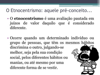 O Etnocentrismo: aquele pré-conceito...
• O etnocentrismo é uma avaliação pautada em
  juízos de valor daquilo que é considerado
  diferente.

• Ocorre quando um determinado indivíduo ou
  grupo de pessoas, que têm os mesmos hábitos
  discrimina o outro, julgando-se
  melhor, seja pela sua condição
  social, pelos diferentes hábitos ou
  manias, ou até mesmo por uma
  diferente forma de se vestir.
 