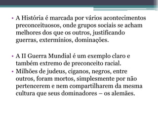 • A História é marcada por vários acontecimentos
  preconceituosos, onde grupos sociais se acham
  melhores dos que os outros, justificando
  guerras, extermínios, dominações.

• A II Guerra Mundial é um exemplo claro e
  também extremo de preconceito racial.
• Milhões de judeus, ciganos, negros, entre
  outros, foram mortos, simplesmente por não
  pertencerem e nem compartilharem da mesma
  cultura que seus dominadores – os alemães.
 