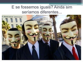 E se fossemos iguais? Ainda sim
      seríamos diferentes...
 
