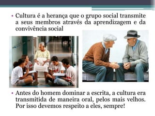 • Cultura é a herança que o grupo social transmite
  a seus membros através da aprendizagem e da
  convivência social




• Antes do homem dominar a escrita, a cultura era
  transmitida de maneira oral, pelos mais velhos.
  Por isso devemos respeito a eles, sempre!
 