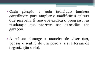 • Cada geração e cada indivíduo também
  contribuem para ampliar e modificar a cultura
  que recebem. É isso que explica o progresso, as
  mudanças que ocorrem nas sucessões das
  gerações.

• A cultura abrange a maneira de viver (ser,
  pensar e sentir) de um povo e a sua forma de
  organização social.
 
