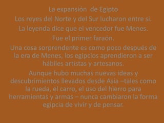La expansión de Egipto
  Los reyes del Norte y del Sur lucharon entre si.
   La leyenda dice que el vencedor fue Menes.
               Fue el primer faraón.
Una cosa sorprendente es como poco después de
 la era de Menes, los egipcios aprendieron a ser
           hábiles artistas y artesanos.
       Aunque hubo muchas nuevas ideas y
descubrimientos llevados desde Asia –tales como
     la rueda, el carro, el uso del hierro para
herramientas y armas – nunca cambiaron la forma
           egipcia de vivir y de pensar.
 