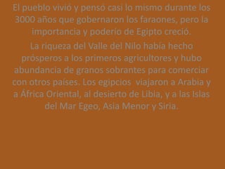 El pueblo vivió y pensó casi lo mismo durante los
 3000 años que gobernaron los faraones, pero la
     importancia y poderío de Egipto creció.
     La riqueza del Valle del Nilo había hecho
   prósperos a los primeros agricultores y hubo
abundancia de granos sobrantes para comerciar
con otros países. Los egipcios viajaron a Arabia y
a África Oriental, al desierto de Libia, y a las Islas
         del Mar Egeo, Asia Menor y Siria.
 