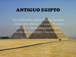 ANTIGUO EGIPTO
La civilización egipcia duro lo bastante
como para obtener lo mejor de otros
   pueblos y luego traspasarlos por
 medio de los griegos y los romanos.
 