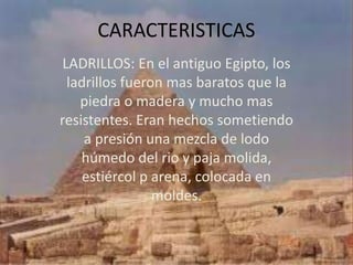 CARACTERISTICAS
 LADRILLOS: En el antiguo Egipto, los
  ladrillos fueron mas baratos que la
    piedra o madera y mucho mas
resistentes. Eran hechos sometiendo
     a presión una mezcla de lodo
    húmedo del rio y paja molida,
     estiércol p arena, colocada en
                 moldes.
 