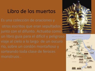 Libro de los muertos
Es una colección de oraciones y
 otros escritos que eran sepultados
junto con el difunto. Actuaba como
un libro guía para el difícil y peligroso
viaje al cielo a lo largo de un oscuro
rio, sobre un cordón montañoso y
sorteando toda clase de feroces
monstruos .
 