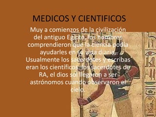MEDICOS Y CIENTIFICOS
 Muy a comienzos de la civilización
   del antiguo Egipto, los hombres
comprendieron que la ciencia podía
     ayudarles en su vida diaria.
Usualmente los sacerdotes y escribas
eran los científicos. los sacerdotes de
    RA, el dios sol llegaron a ser
 astrónomos cuando observaron el
                  cielo.
 
