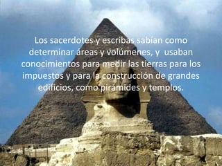 Los sacerdotes y escribas sabían como
  determinar áreas y volúmenes, y usaban
conocimientos para medir las tierras para los
impuestos y para la construcción de grandes
    edificios, como pirámides y templos.
 
